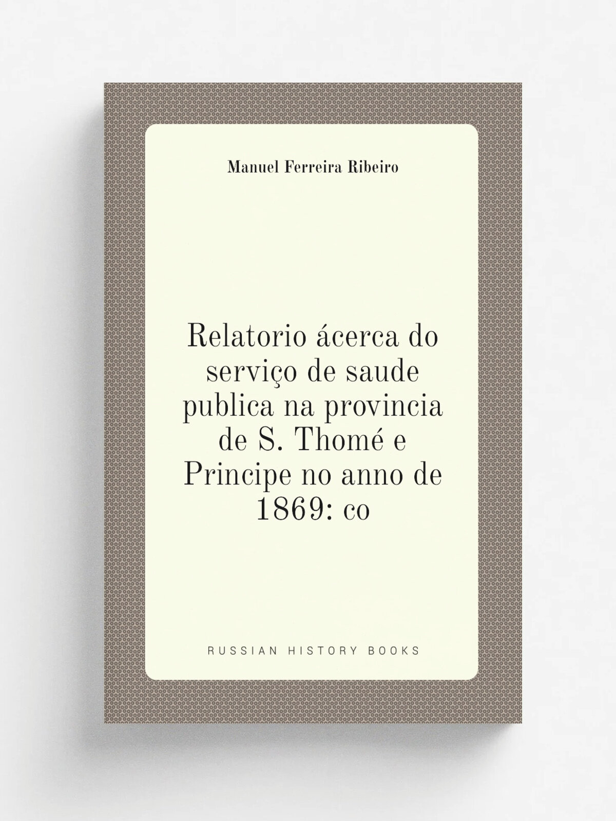 Relatorio . cerca do servi.o de saude publica na provincia de S. Thom. e Principe no anno de 1869: co | Manuel Ferreira Ribeiro | Репринт