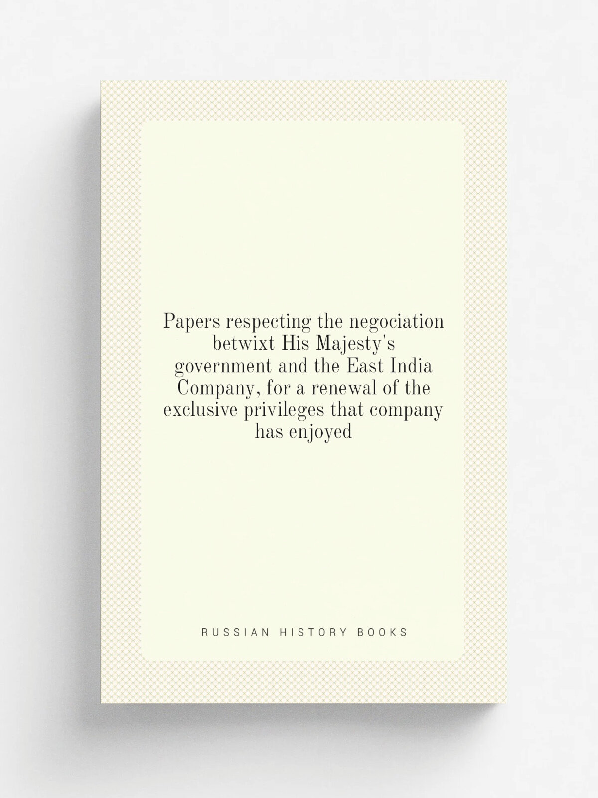 Papers respecting the negociation betwixt His Majesty's government and the East India Company, for a renewal of the exclusive privileges that company…