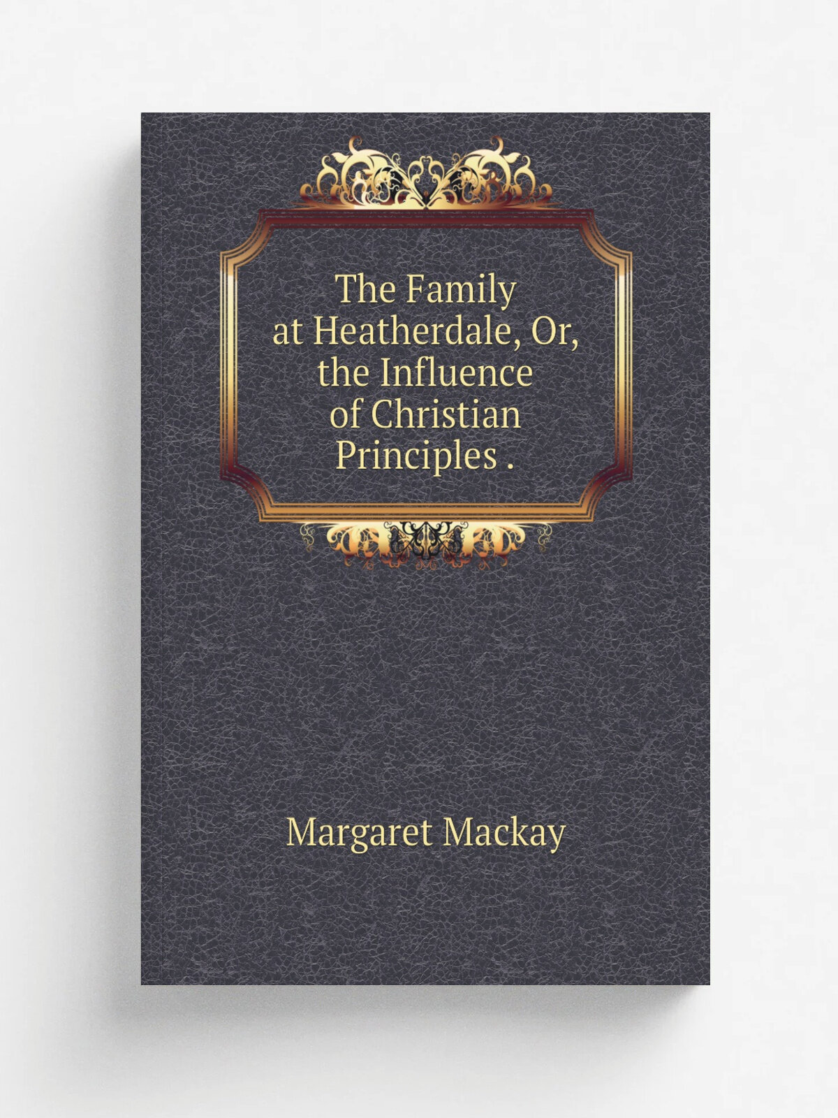The Family at Heatherdale, Or, the Influence of Christian Principles . | Margaret Mackay | Репринт