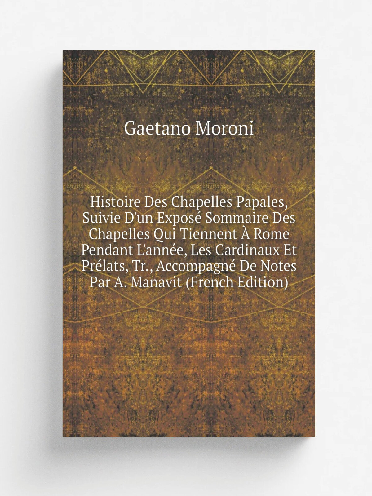 Histoire Des Chapelles Papales, Suivie D'un Expos. Sommaire Des Chapelles Qui Tiennent . Rome Pendant L'ann. e, Les Cardinaux Et Pr.lats, Tr, Accompa…