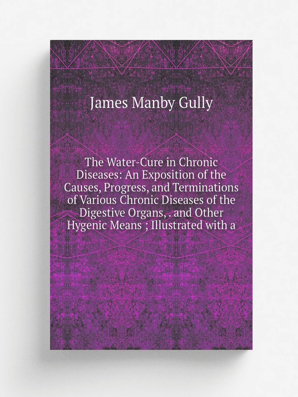 The Water-Cure in Chronic Diseases: An Exposition of the Causes, Progress, and Terminations of Various Chronic Diseases of the Digestive Organs, . an…