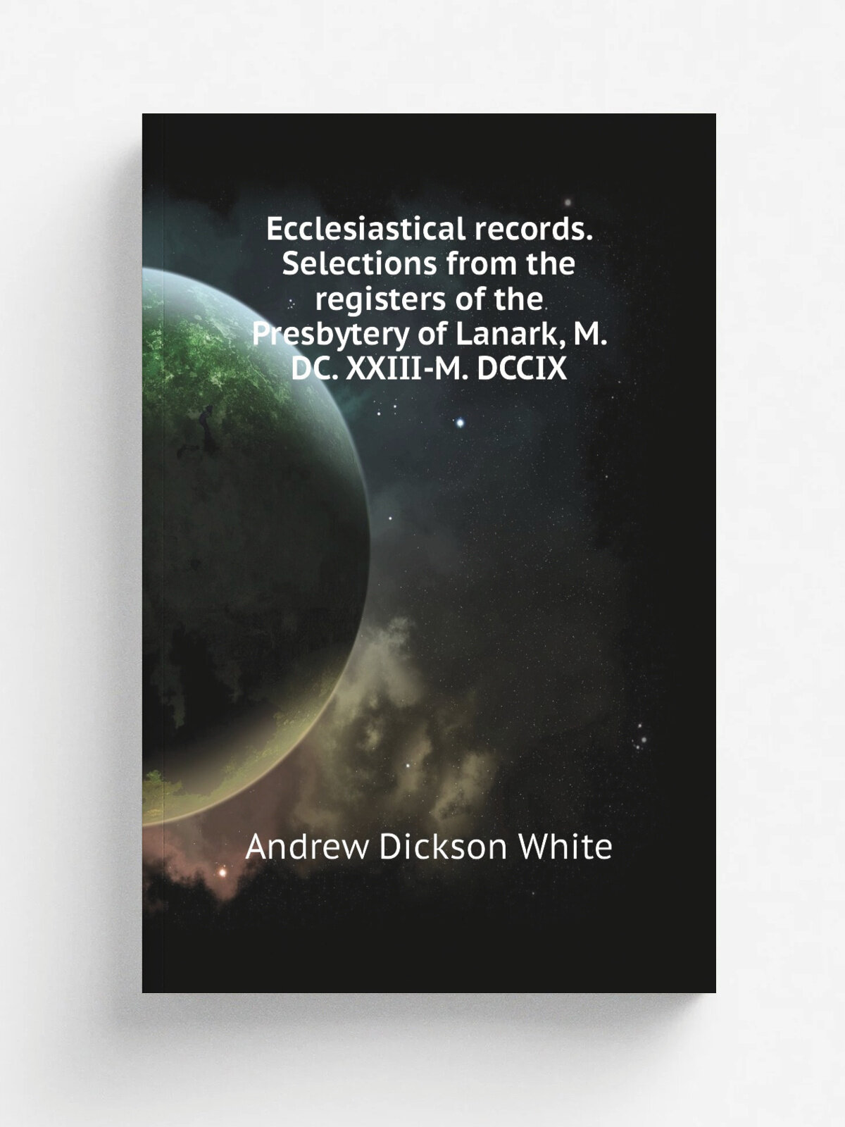 Ecclesiastical records. Selections from the registers of the Presbytery of Lanark, M. Dc. Xxiii-M. Dccix | Andrew Dickson White | Репринт