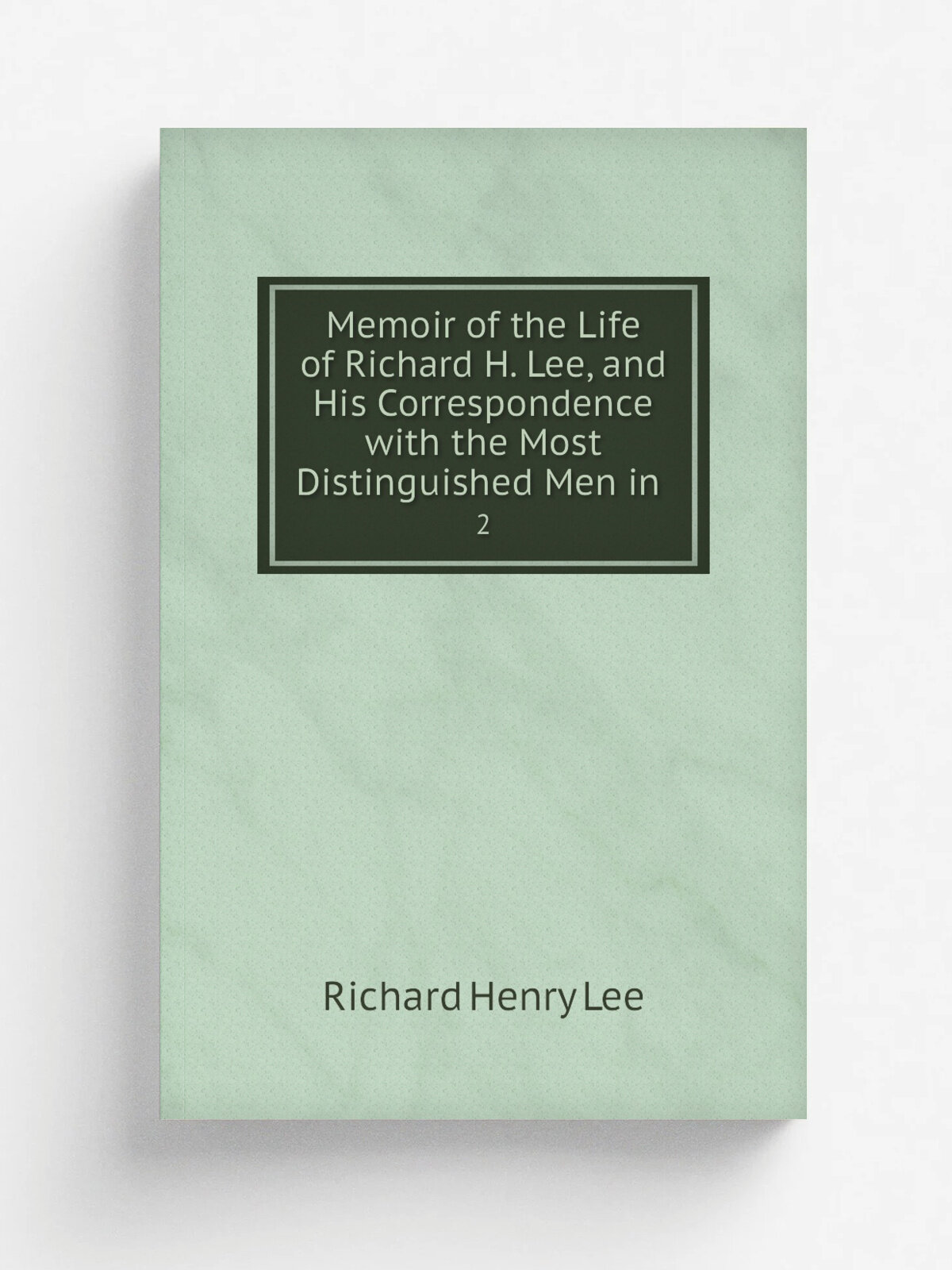Memoir of the Life of Richard H. Lee, and His Correspondence with the Most Distinguished Men in . 2 | Richard Henry Lee | 1825 | Репринт