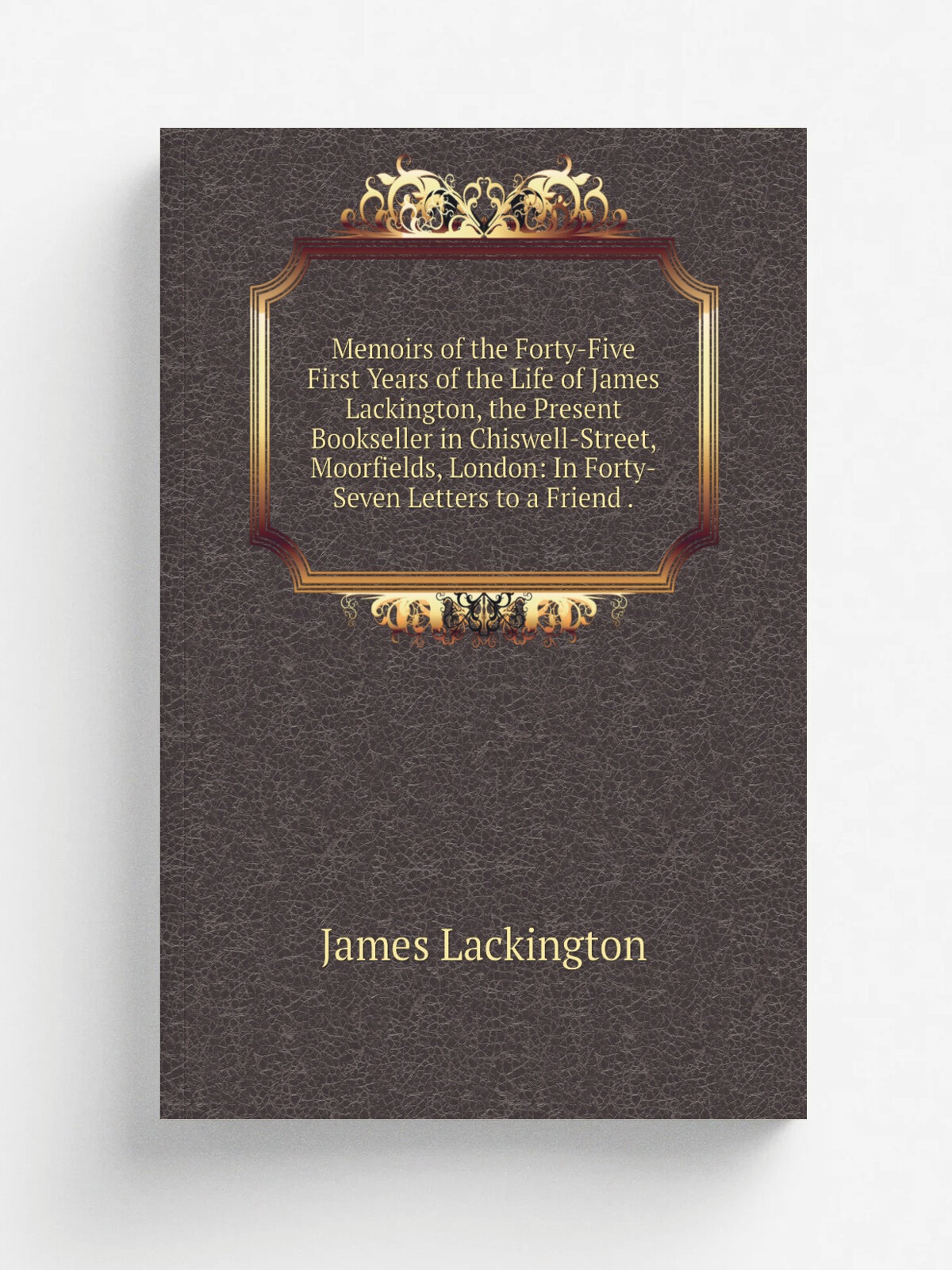 Memoirs of the Forty-Five First Years of the Life of James Lackington, the Present Bookseller in Chiswell-Street, Moorfields, London: In Forty-Seven …