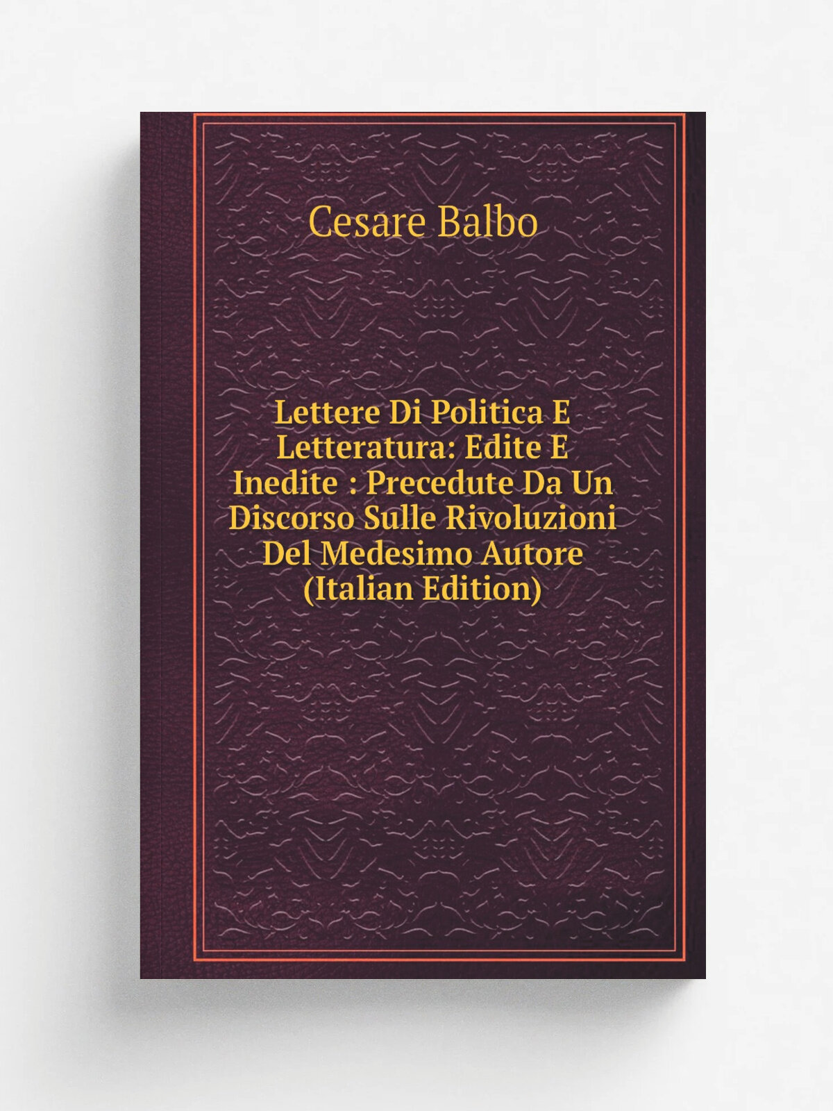 Lettere Di Politica E Letteratura: Edite E Inedite : Precedute Da Un Discorso Sulle Rivoluzioni Del Medesimo Autore (Italian Edition) | Cesare Balbo …