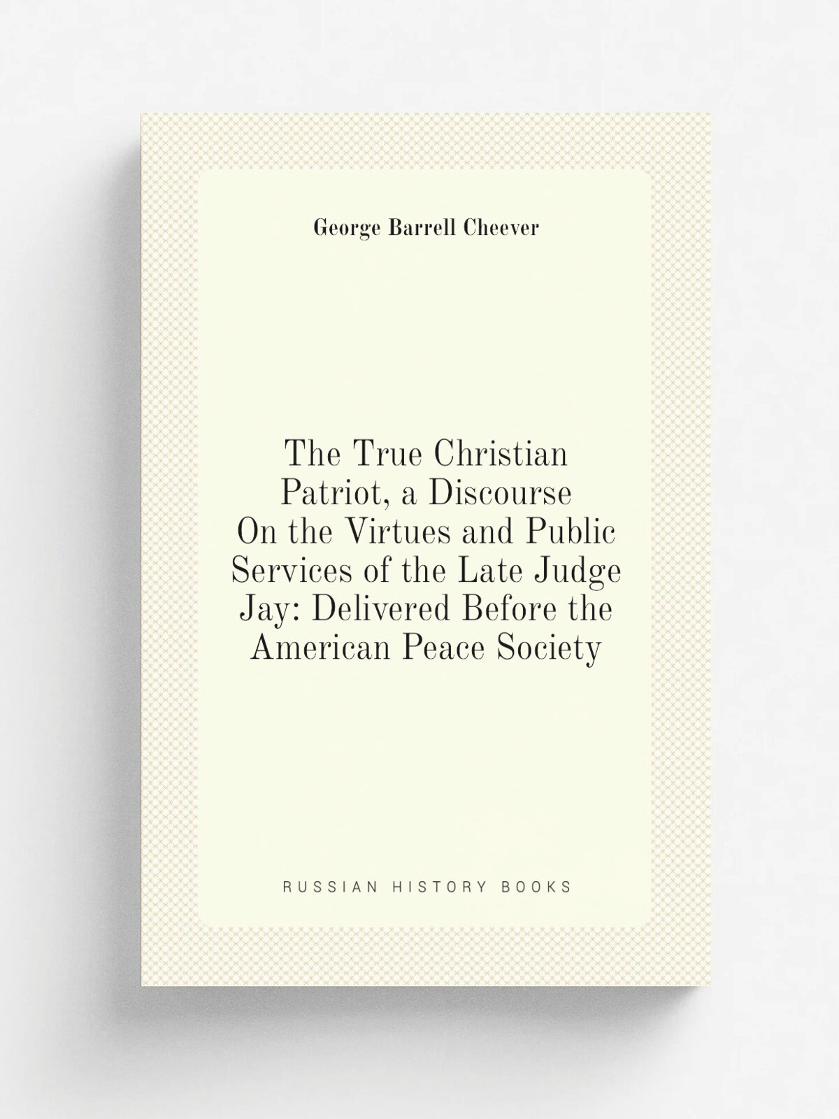 The True Christian Patriot, a Discourse On the Virtues and Public Services of the Late Judge Jay: Delivered Before the American Peace Society | Georg…