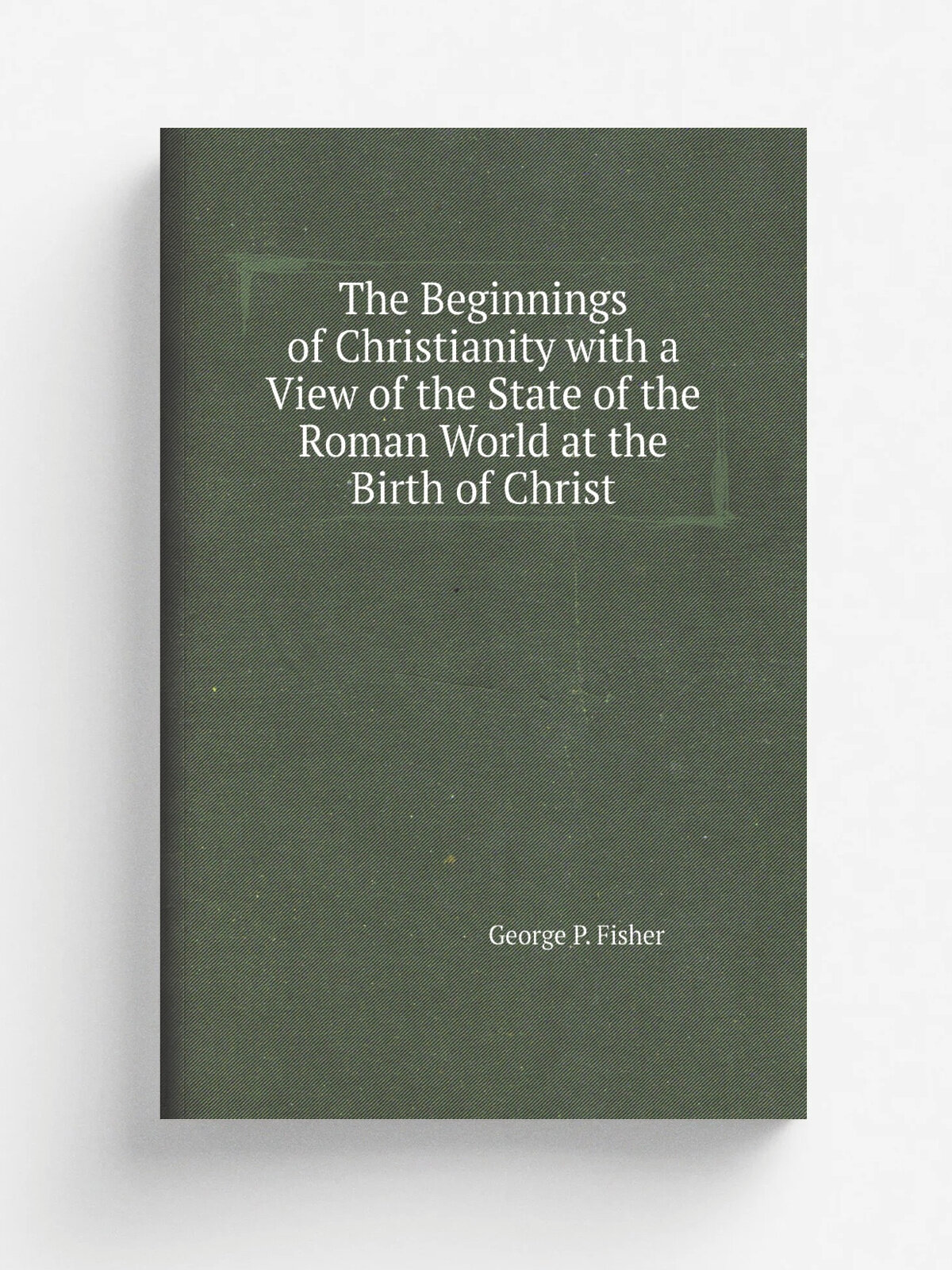 The Beginnings of Christianity with a View of the State of the Roman World at the Birth of Christ | George P. Fisher | Репринт