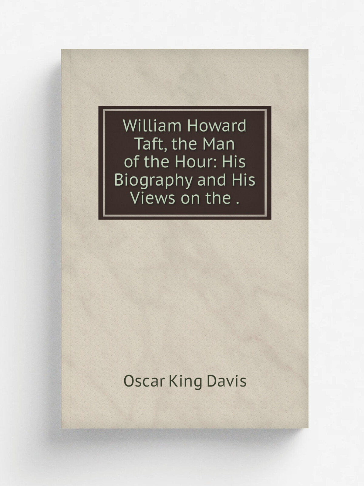 William Howard Taft, the Man of the Hour: His Biography and His Views on the .