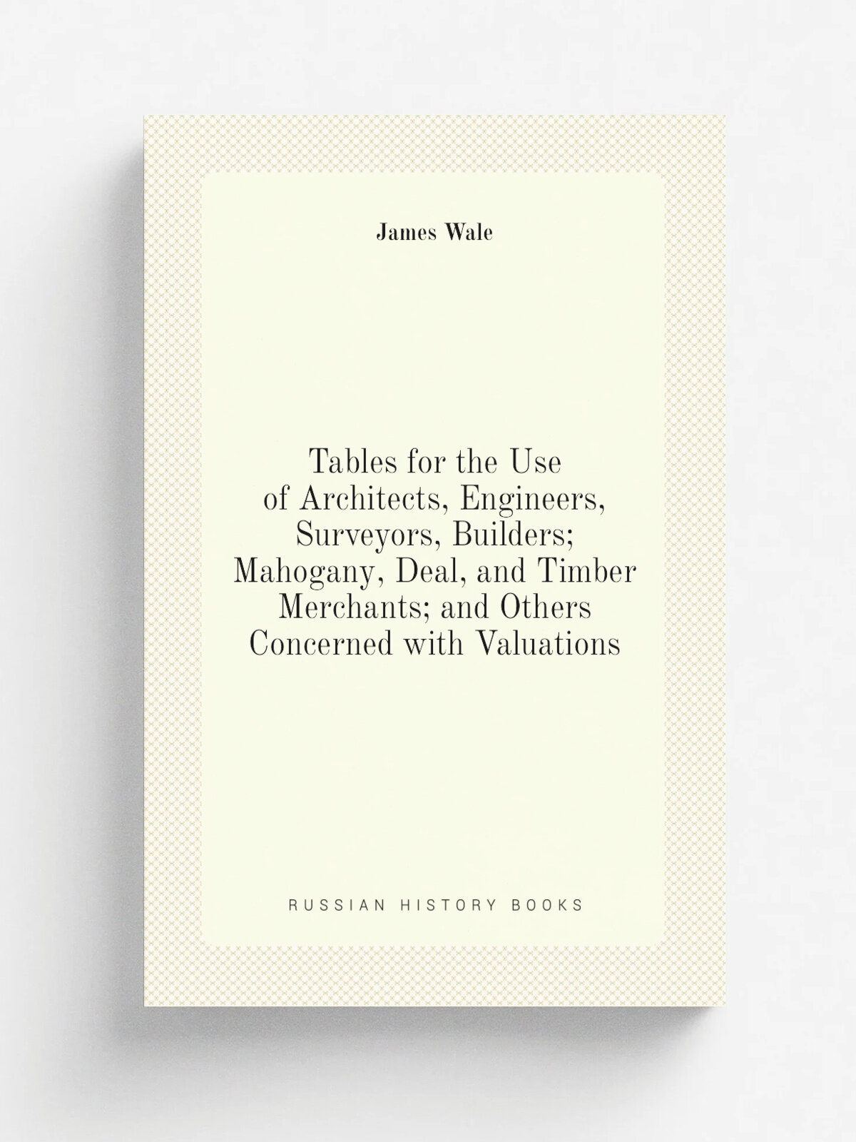 Tables for the Use of Architects, Engineers, Surveyors, Builders; Mahogany, Deal, and Timber Merchants; and Others Concerned with Valuations | James …