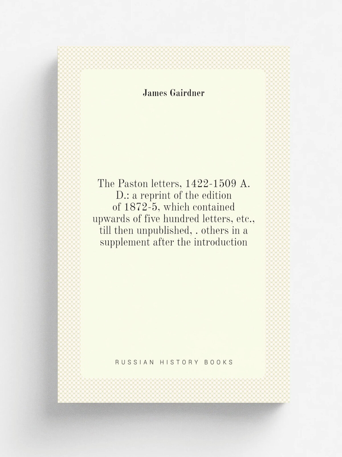 The Paston letters, 1422-1509 A.D: a reprint of the edition of 1872-5, which contained upwards of five hundred letters, etc, till then unpublished…