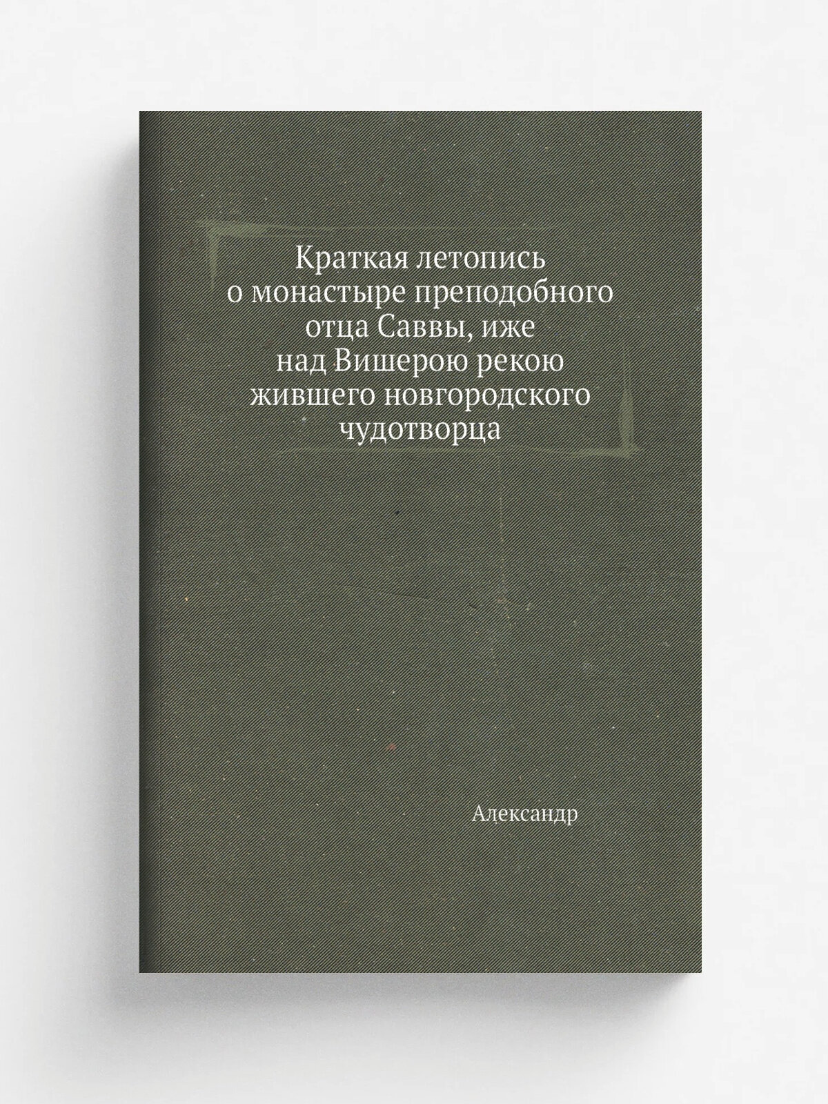 Краткая летопись о монастыре преподобного отца Саввы, иже над Вишерою рекою жившего новгородского чудотворца | Александр | Репринт