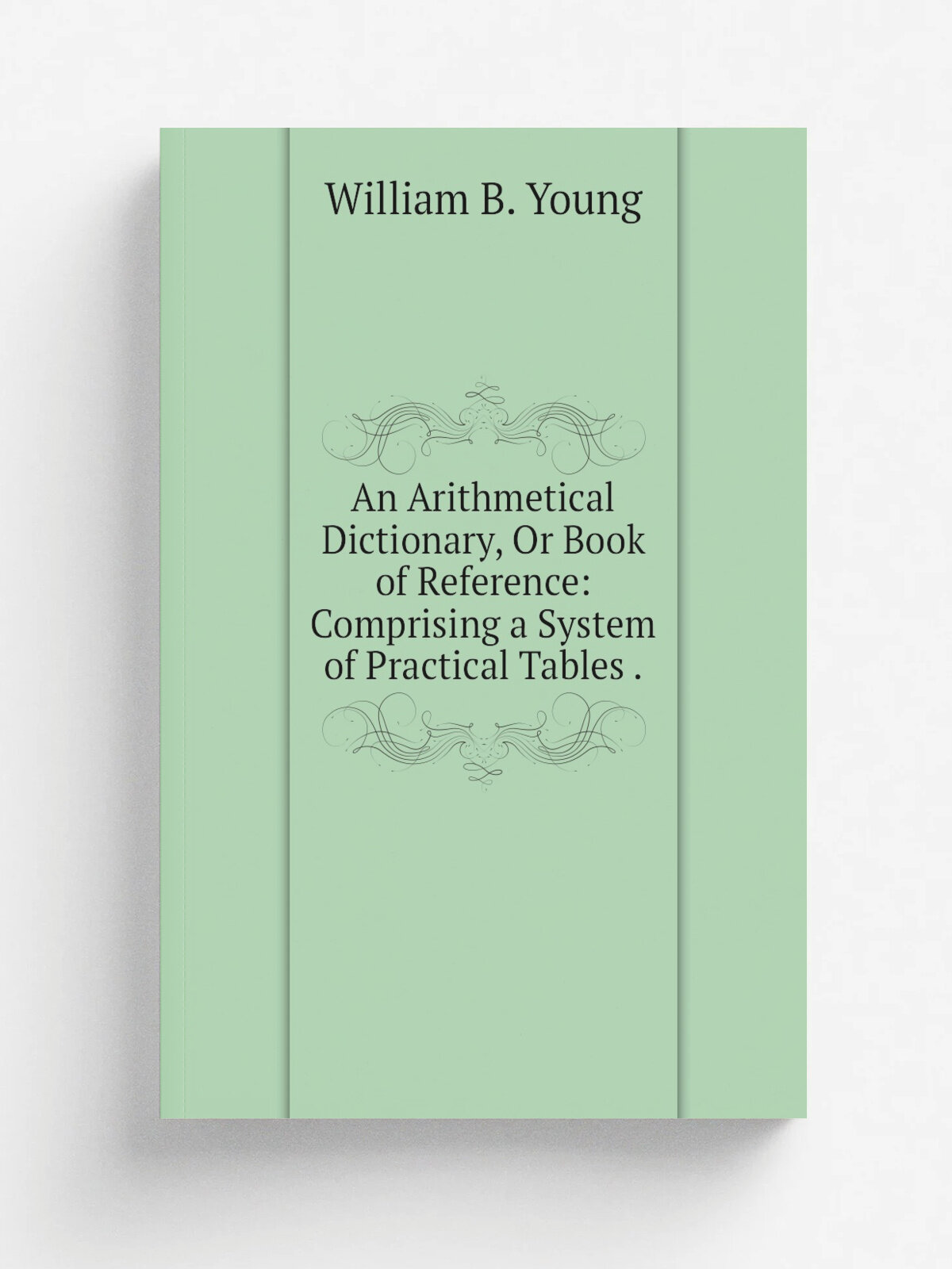 An Arithmetical Dictionary, Or Book of Reference: Comprising a System of Practical Tables . | William B. Young | 1848 | C. C. Childs | Репринт