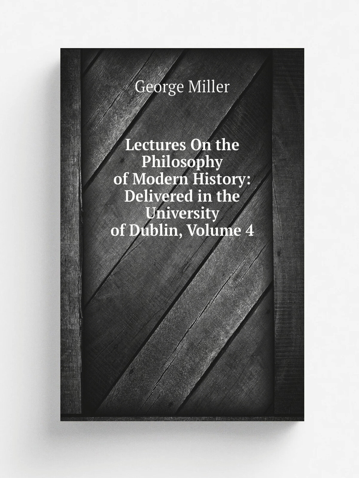 Lectures On the Philosophy of Modern History: Delivered in the University of Dublin, Volume 4