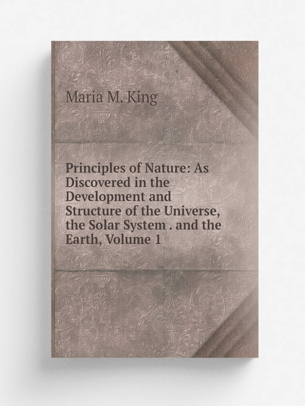 Principles of Nature: As Discovered in the Development and Structure of the Universe, the Solar System . and the Earth, Volume 1 | Maria M. King | Ре…