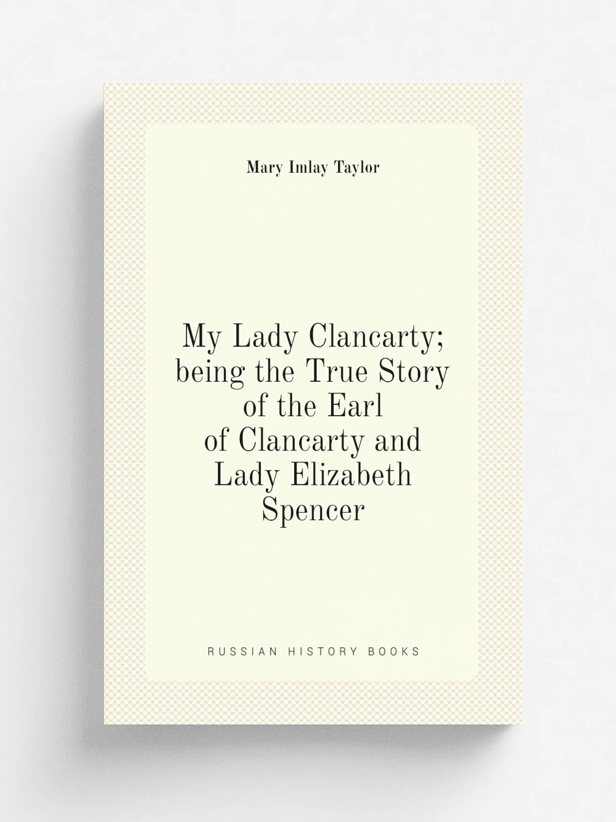My Lady Clancarty; being the True Story of the Earl of Clancarty and Lady Elizabeth Spencer | Mary Imlay Taylor | Репринт