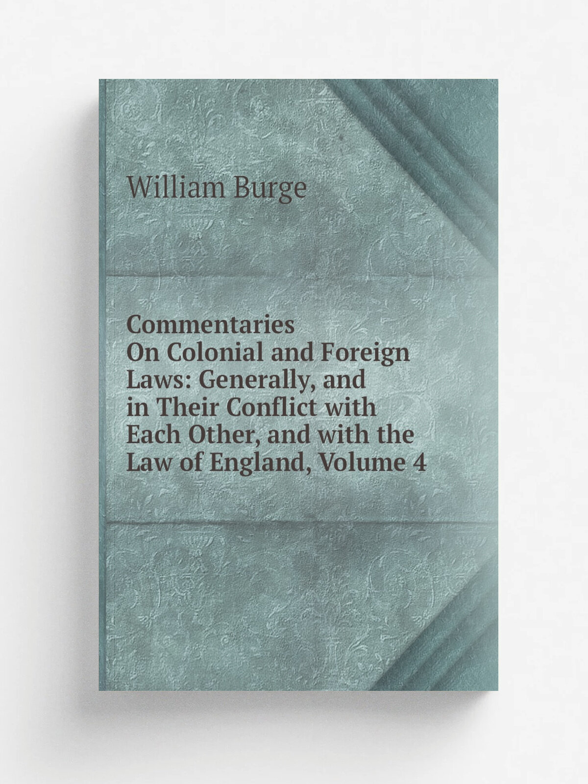Commentaries On Colonial and Foreign Laws: Generally, and in Their Conflict with Each Other, and with the Law of England, Volume 4 | William Burge | …