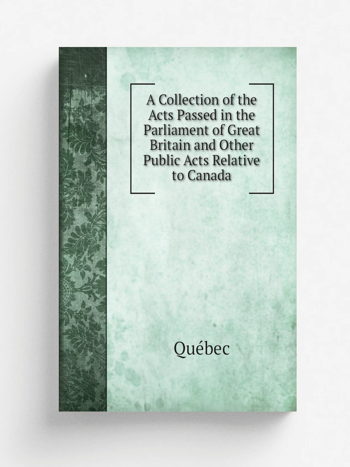 A Collection of the Acts Passed in the Parliament of Great Britain and Other Public Acts Relative to Canada