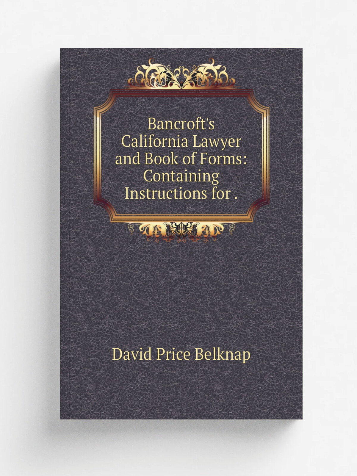 Bancroft's California Lawyer and Book of Forms: Containing Instructions for .