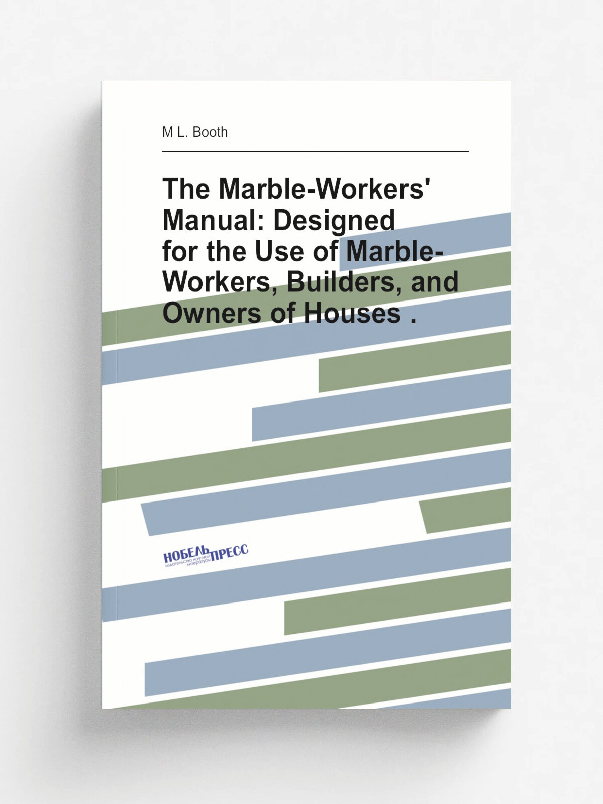 The Marble-Workers' Manual: Designed for the Use of Marble-Workers, Builders, and Owners of Houses . | M L. Booth | Репринт