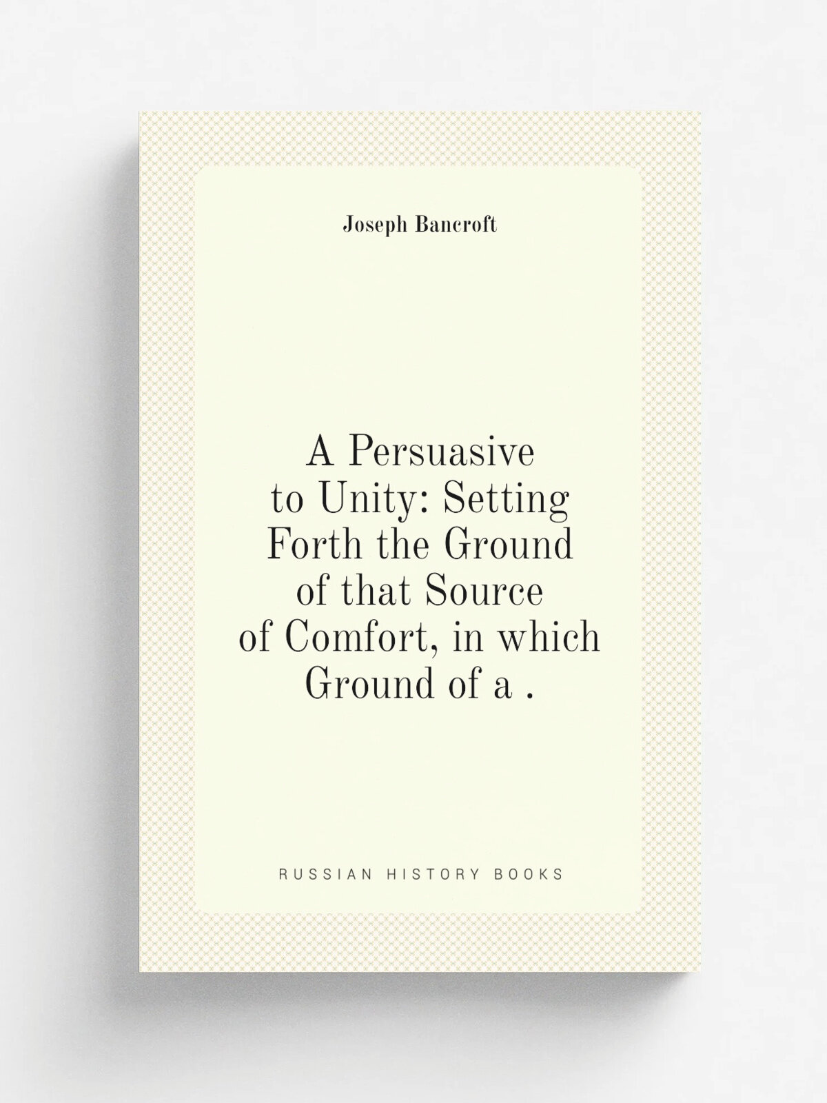 A Persuasive to Unity: Setting Forth the Ground of that Source of Comfort, in which Ground of a . | Joseph Bancroft | 1874 | Stuckey | Репринт