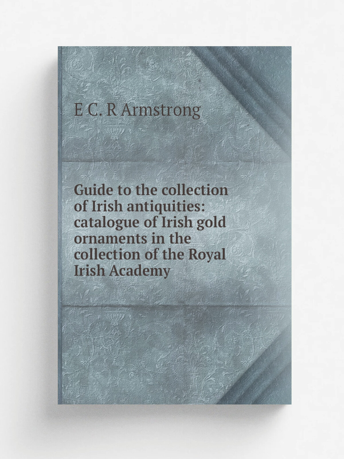 "Guide to the collection of Irish antiquities: catalogue of Irish gold ornaments in the collection of the Royal Irish Academy" | E C. R Armstrong | Р…