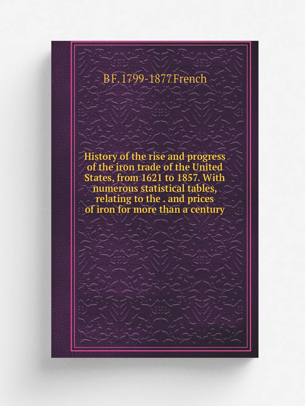History of the rise and progress of the iron trade of the United States, from 1621 to 1857. With numerous statistical tables, relating to the . and p…