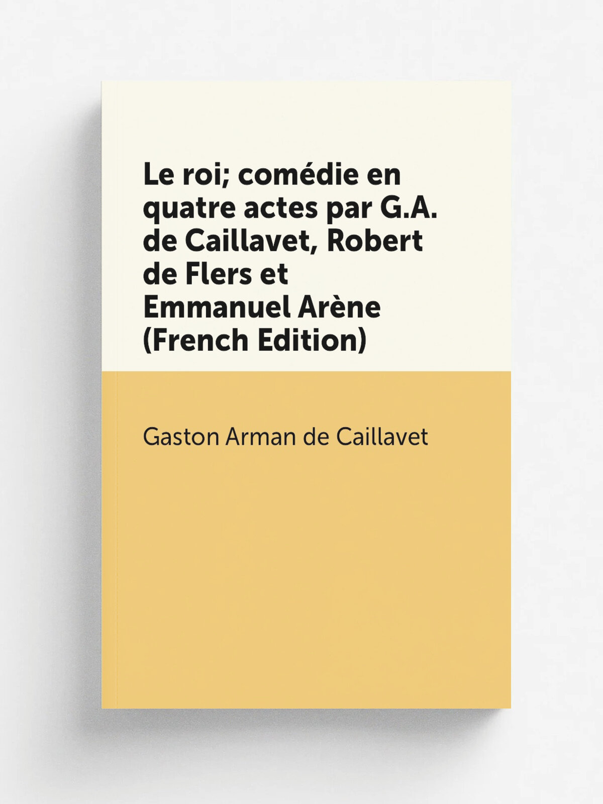 Le roi; com.die en quatre actes par G.A. de Caillavet, Robert de Flers et Emmanuel Ar.ne (French Edition) | Gaston Arman de Caillavet | Репринт
