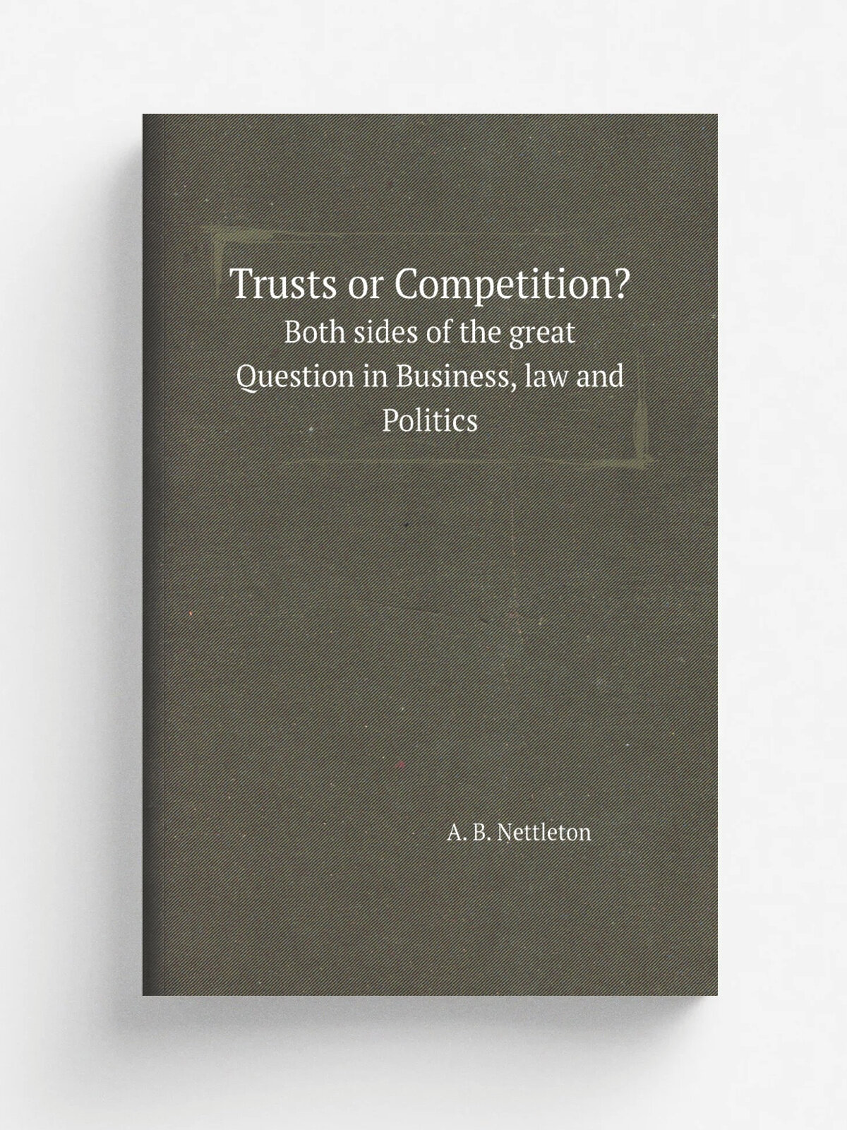 Trusts or Competition. Both sides of the great Question in Business, law and Politics