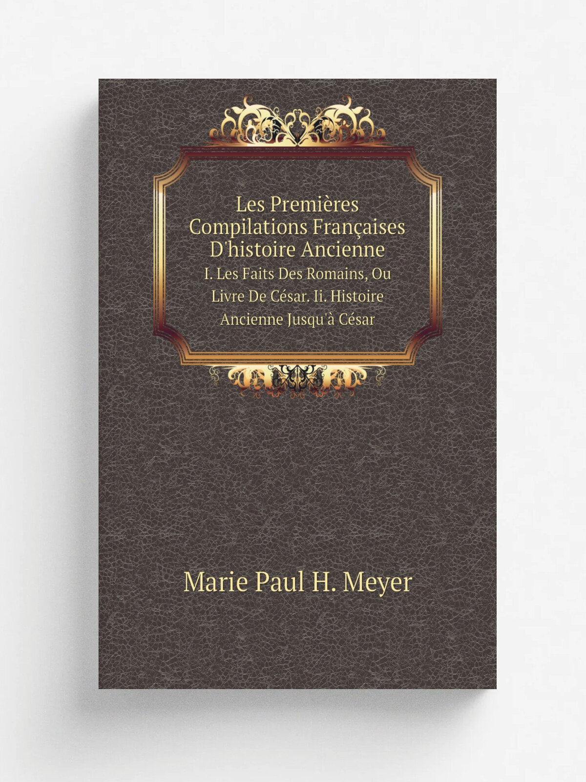 Les Premi.res Compilations Fran.aises D'histoire Ancienne. I. Les Faits Des Romains, Ou Livre De C.sar. Ii. Histoire Ancienne Jusqu'. C.sar