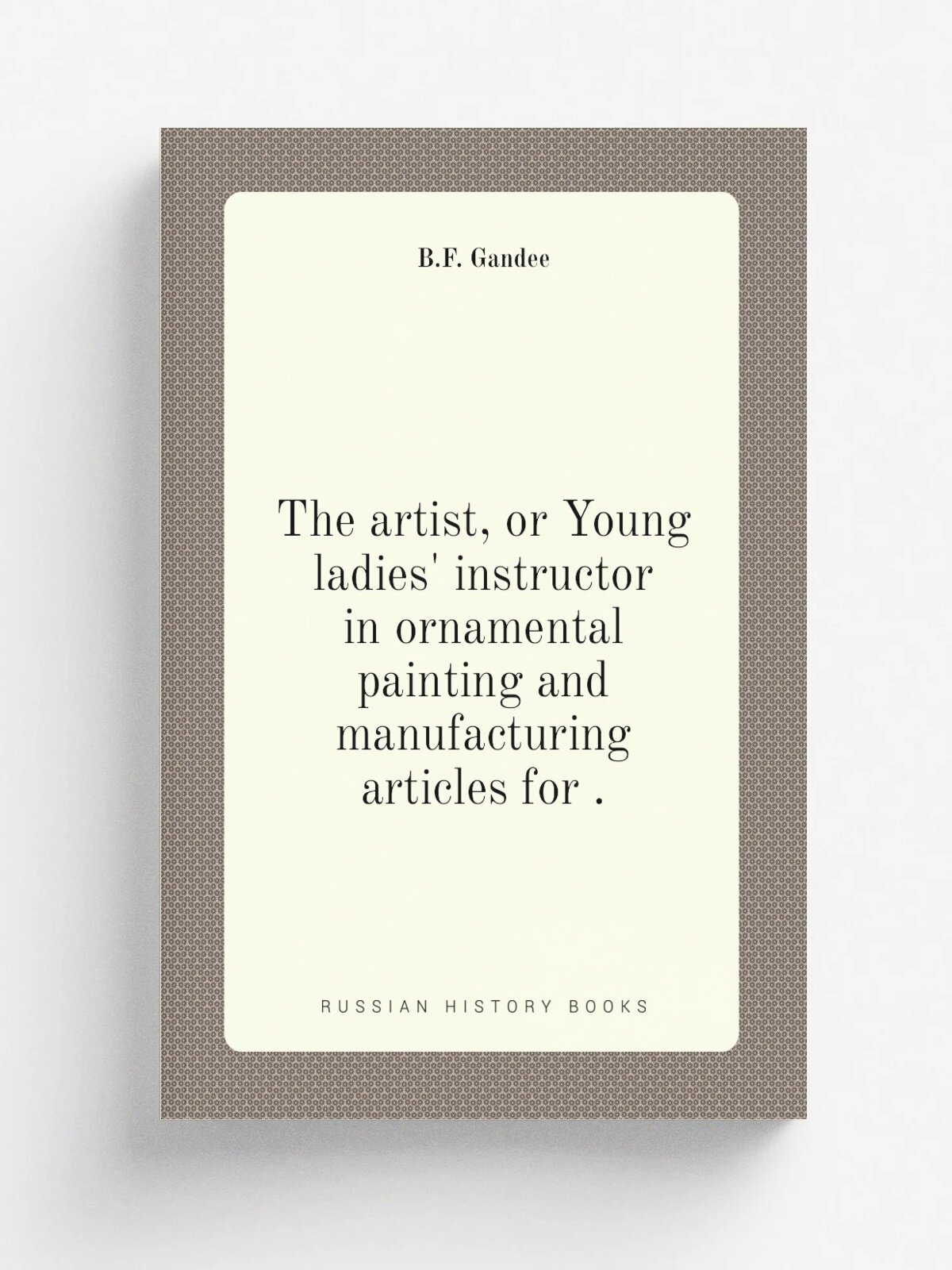 The artist, or Young ladies' instructor in ornamental painting and manufacturing articles for . | B.F. Gandee | 1835 | Репринт