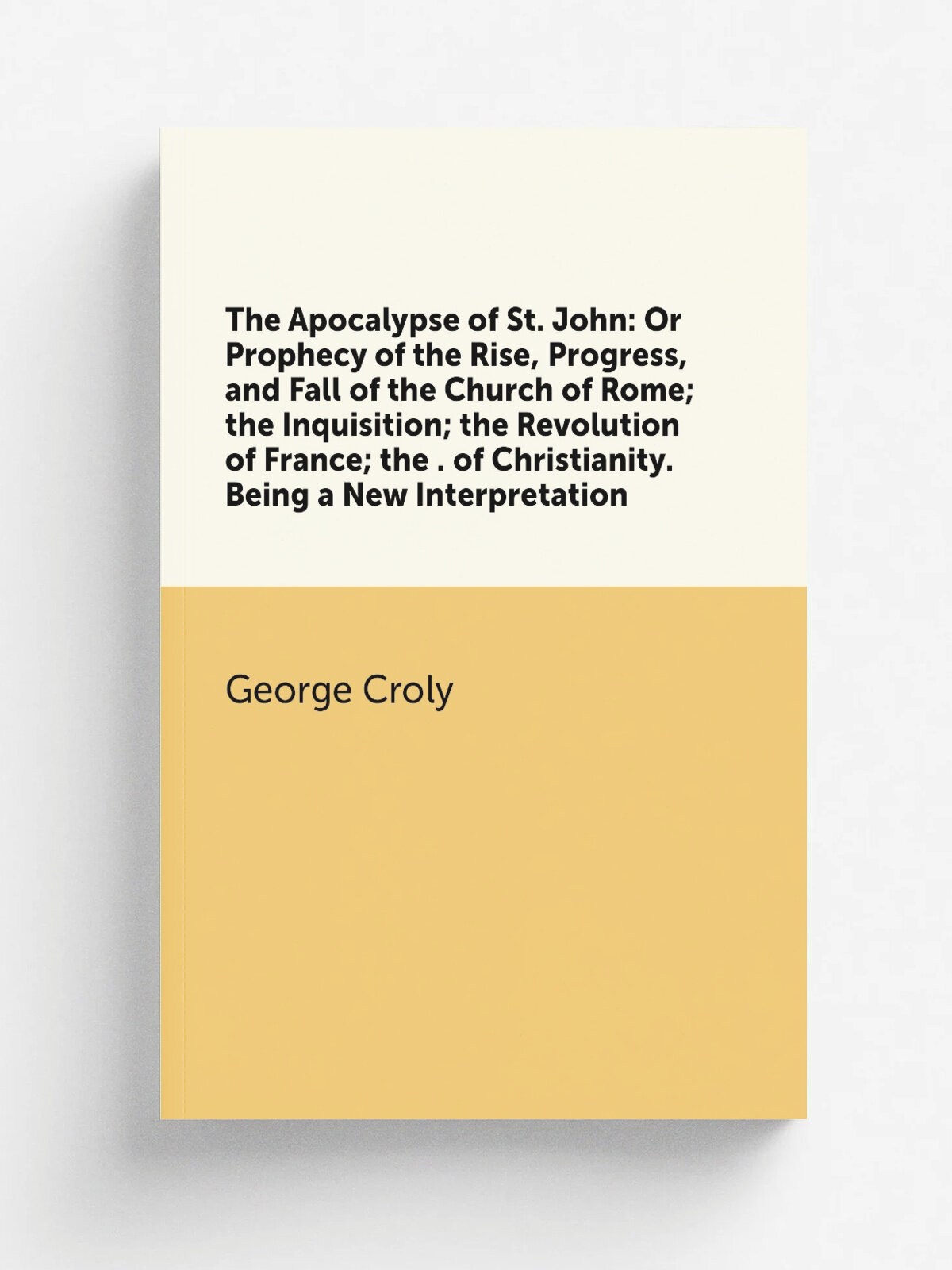 "The Apocalypse of St. John: Or Prophecy of the Rise, Progress, and Fall of the Church of Rome; the Inquisition; the Revolution of France; the . of C…