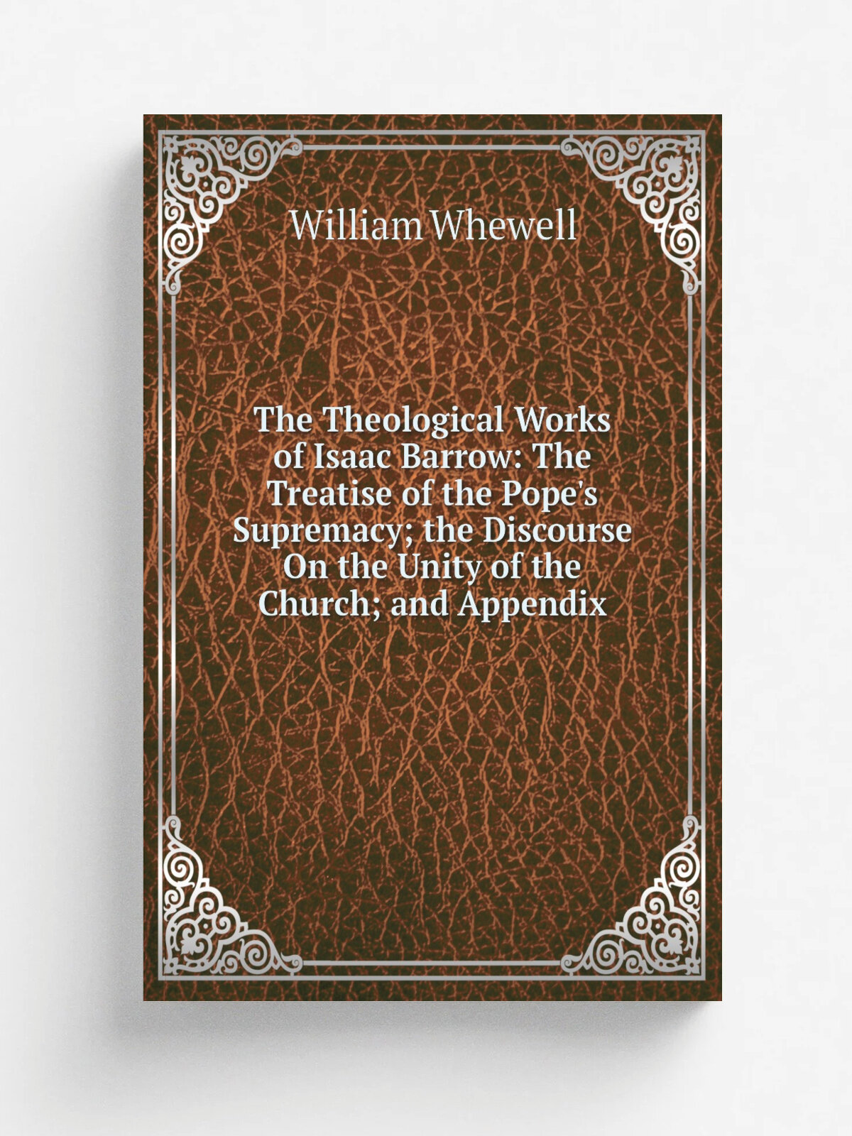 The Theological Works of Isaac Barrow: The Treatise of the Pope's Supremacy; the Discourse On the Unity of the Church; and Appendix