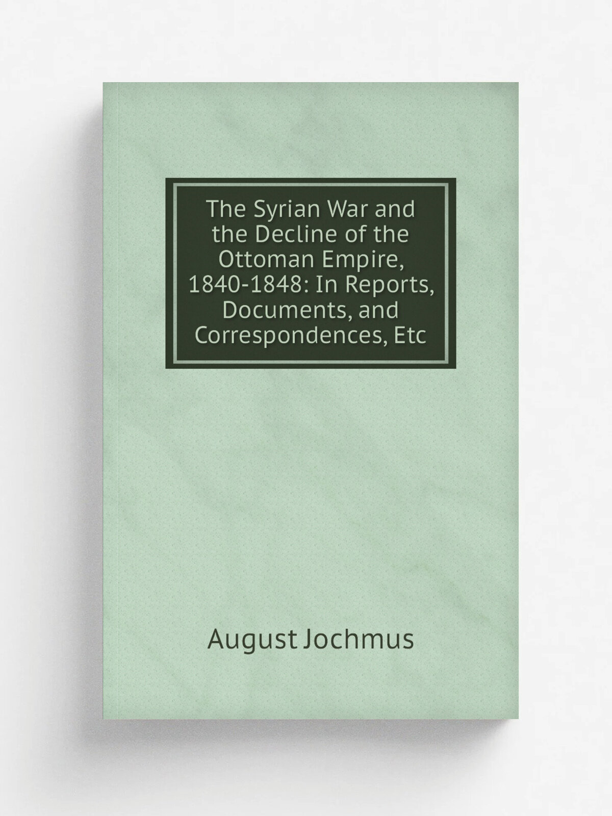 The Syrian War and the Decline of the Ottoman Empire, 1840-1848: In Reports, Documents, and Correspondences, Etc | August Jochmus | Репринт