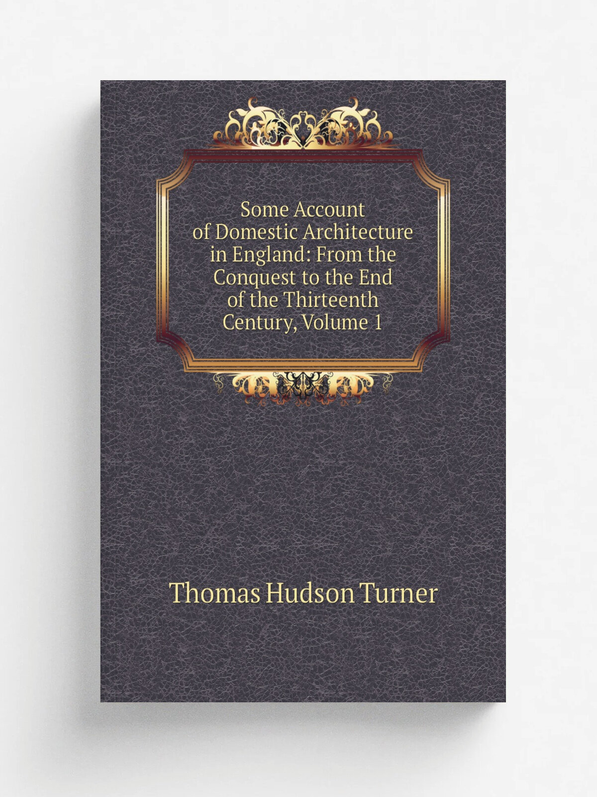 Some Account of Domestic Architecture in England: From the Conquest to the End of the Thirteenth Century, Volume 1 | Thomas Hudson Turner | Репринт