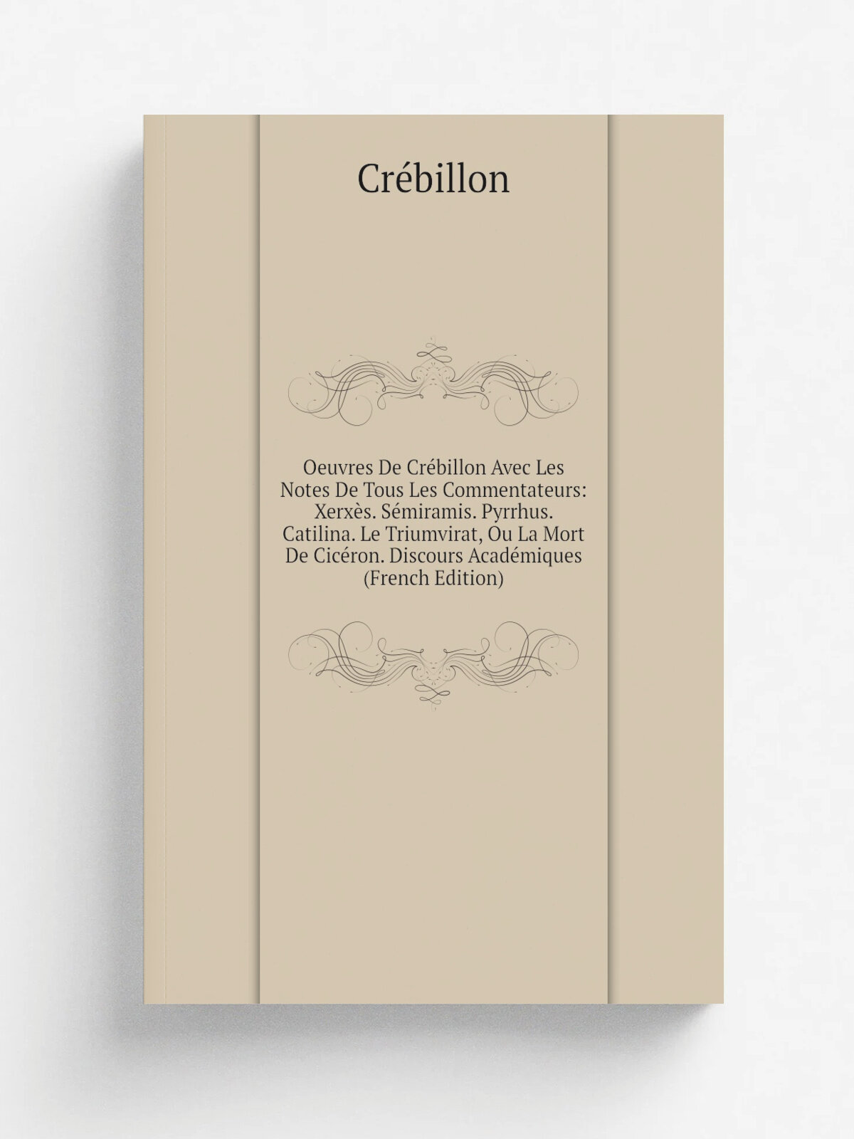 Oeuvres De Cr.billon Avec Les Notes De Tous Les Commentateurs: Xerx.s. S.miramis. Pyrrhus. Catilina. Le Triumvirat, Ou La Mort De Cic.ron. Discours A…