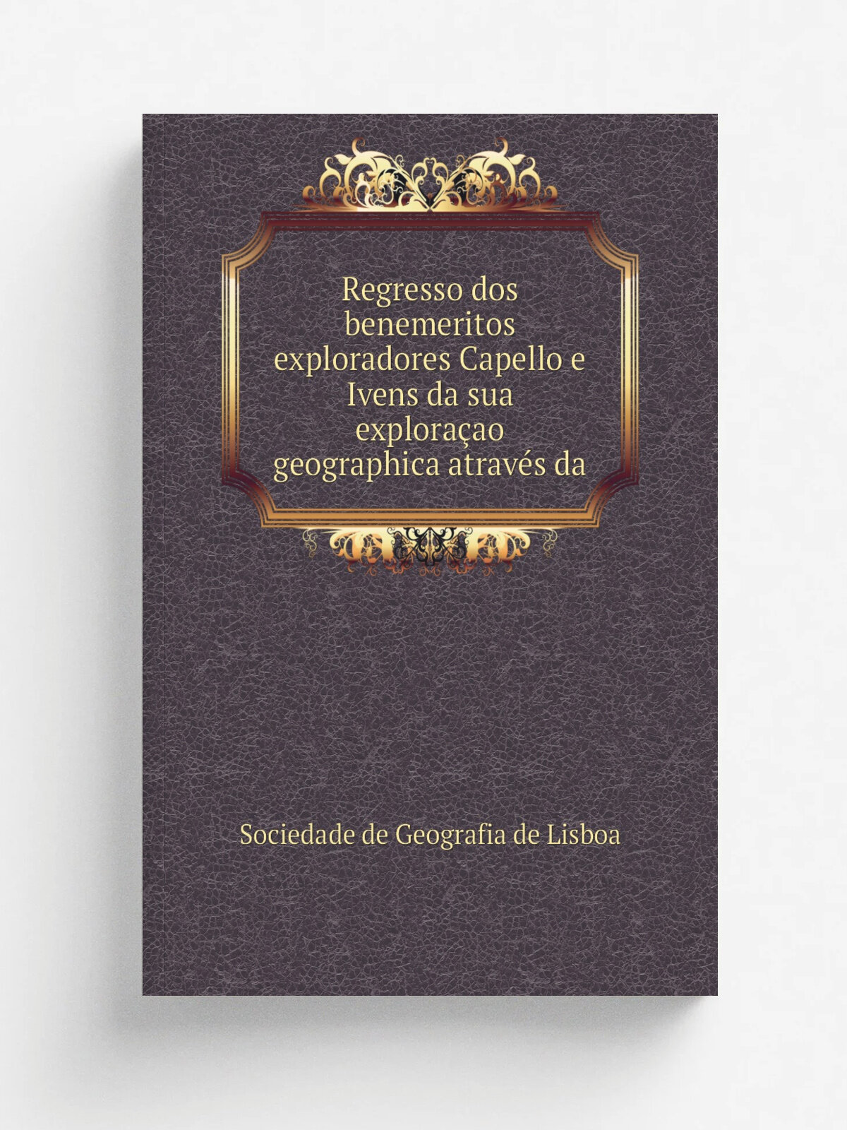 Regresso dos benemeritos exploradores Capello e Ivens da sua explora.ao geographica atrav.s da | Sociedade de Geografia de Lisboa | 1887 | Imprensa N…