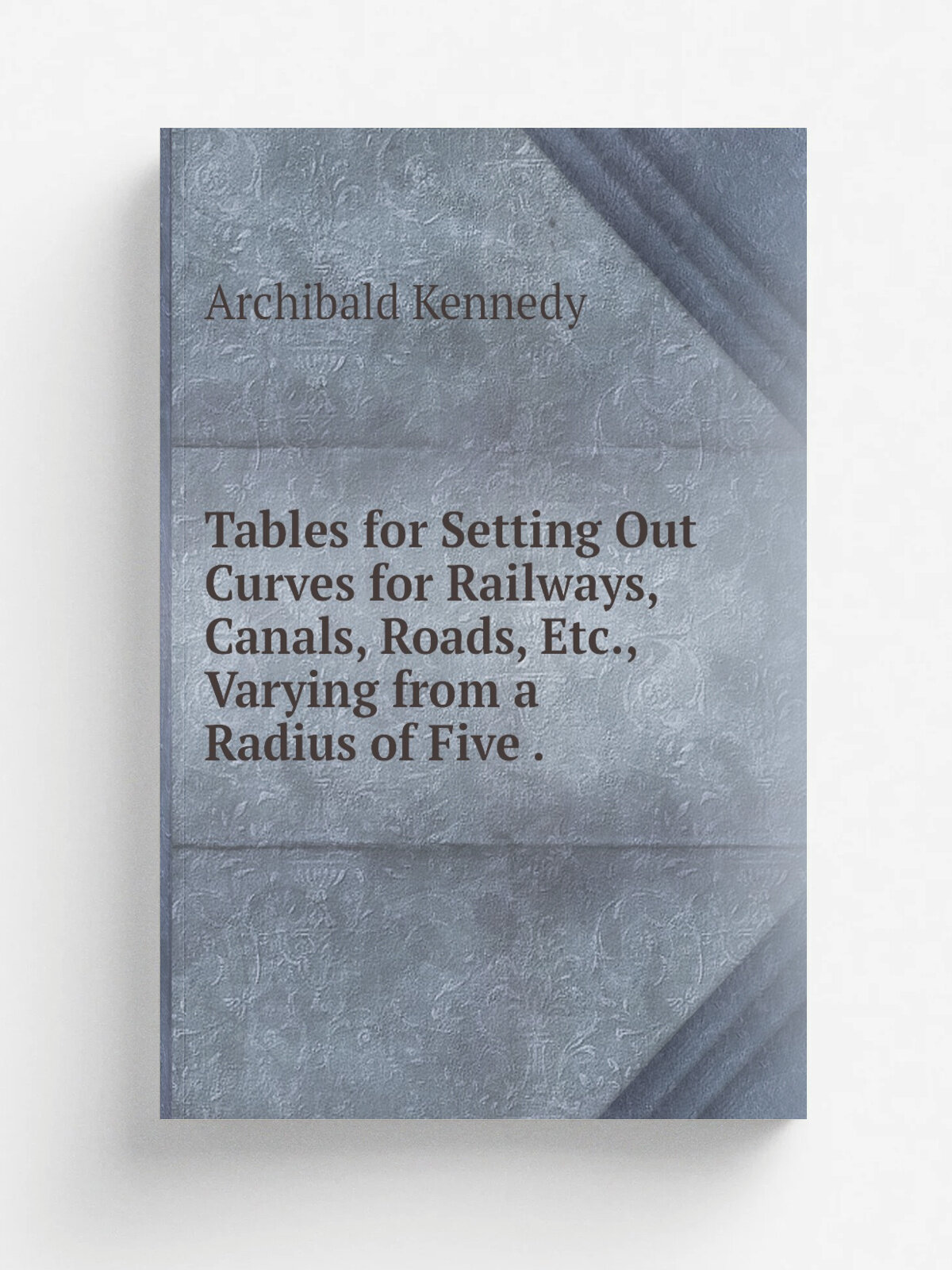 Tables for Setting Out Curves for Railways, Canals, Roads, Etc, Varying from a Radius of Five . | Archibald Kennedy | 1849 | J. Weale | Репринт
