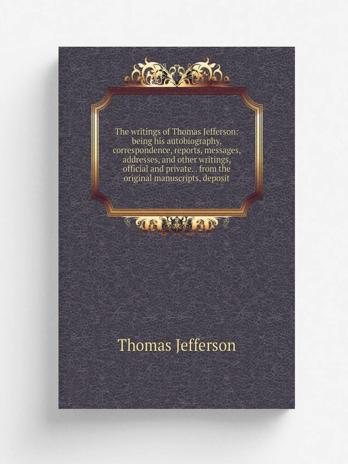 The writings of Thomas Jefferson: being his autobiography, correspondence, reports, messages, addresses, and other writings, official and private. . …