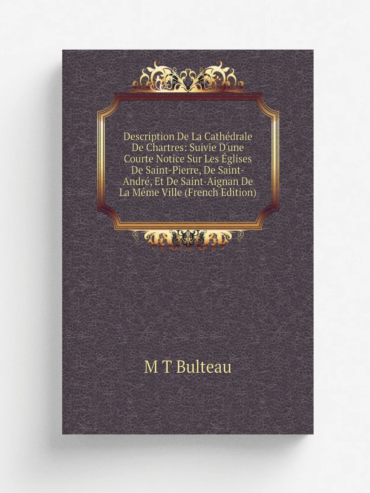 "Description De La Cath.drale De Chartres: Suivie D'une Courte Notice Sur Les . glises De Saint-Pierre, De Saint-Andr, Et De Saint-Aignan De La M.me …