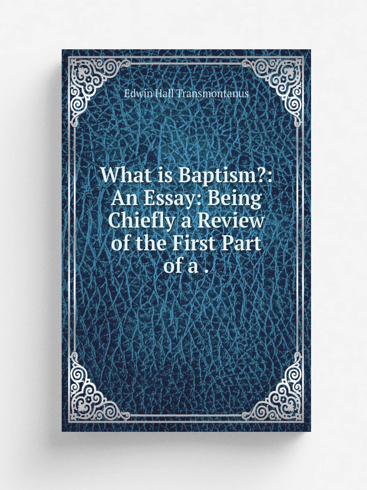 What is Baptism: An Essay: Being Chiefly a Review of the First Part of a .