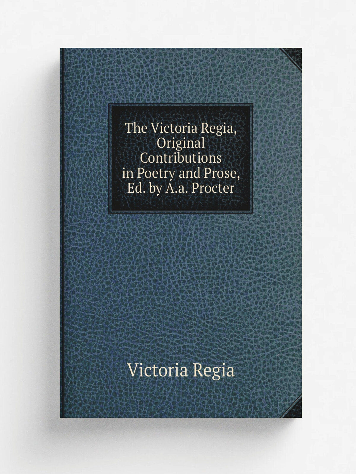 The Victoria Regia, Original Contributions in Poetry and Prose, Ed. by A.a. Procter