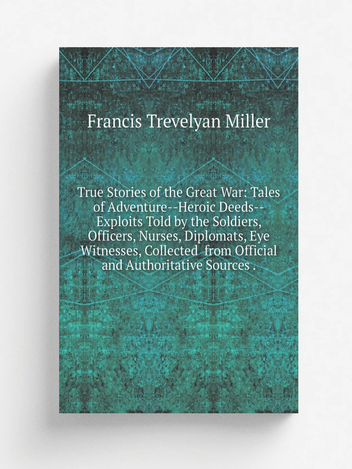 True Stories of the Great War: Tales of Adventure--Heroic Deeds--Exploits Told by the Soldiers, Officers, Nurses, Diplomats, Eye Witnesses, Collected…