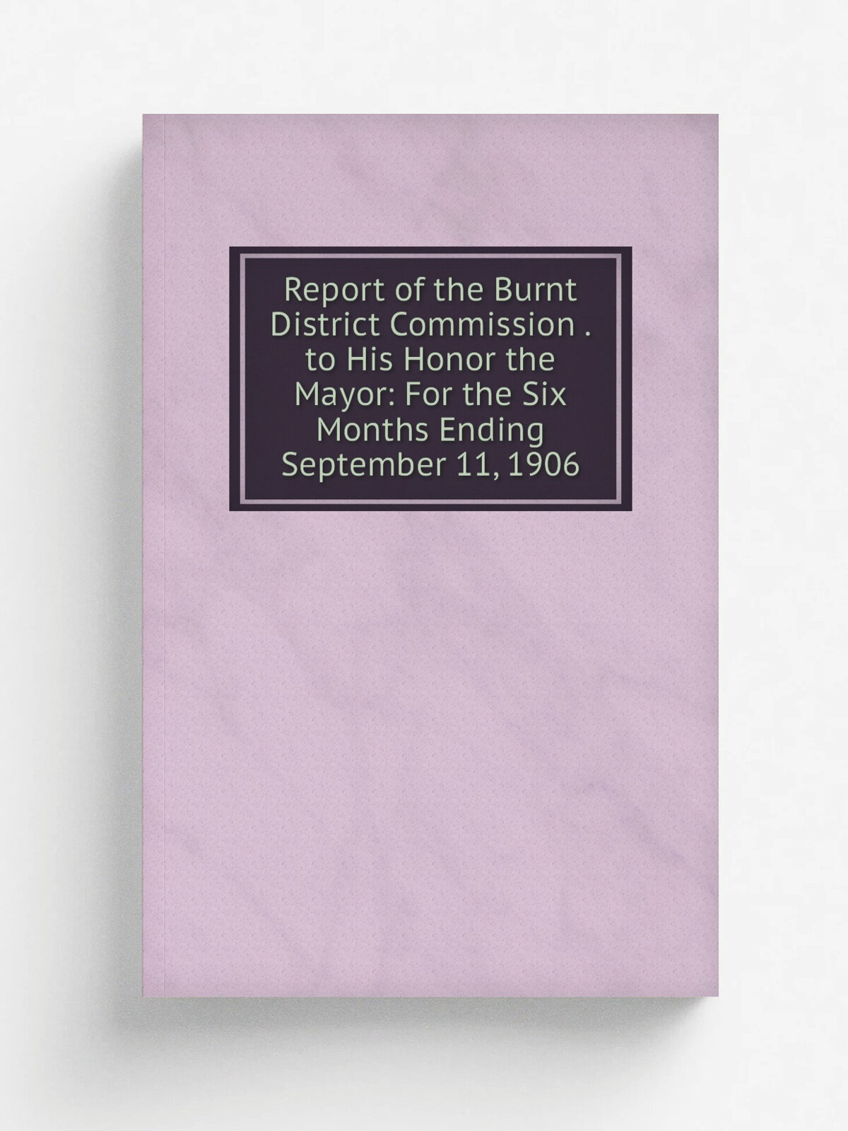 Report of the Burnt District Commission . to His Honor the Mayor: For the Six Months Ending September 11, 1906 | Репринт