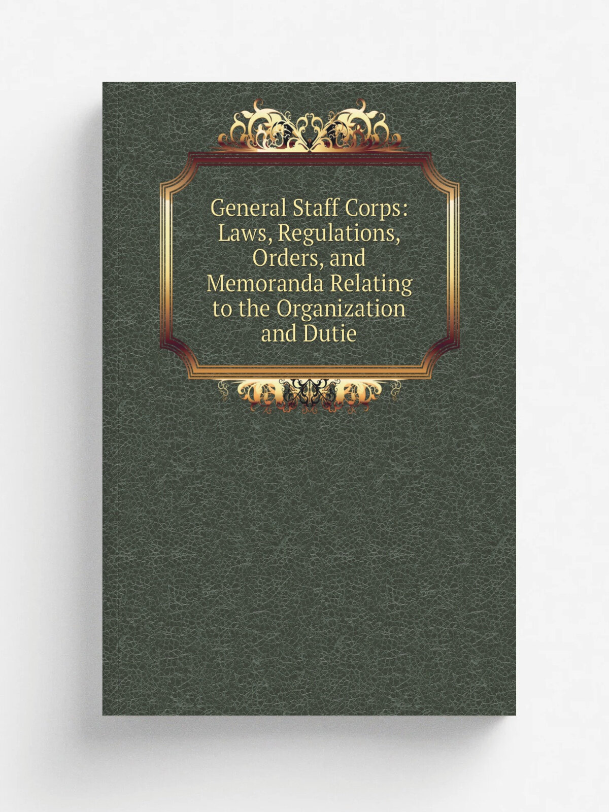 General Staff Corps: Laws, Regulations, Orders, and Memoranda Relating to the Organization and Dutie | Не указан | Репринт