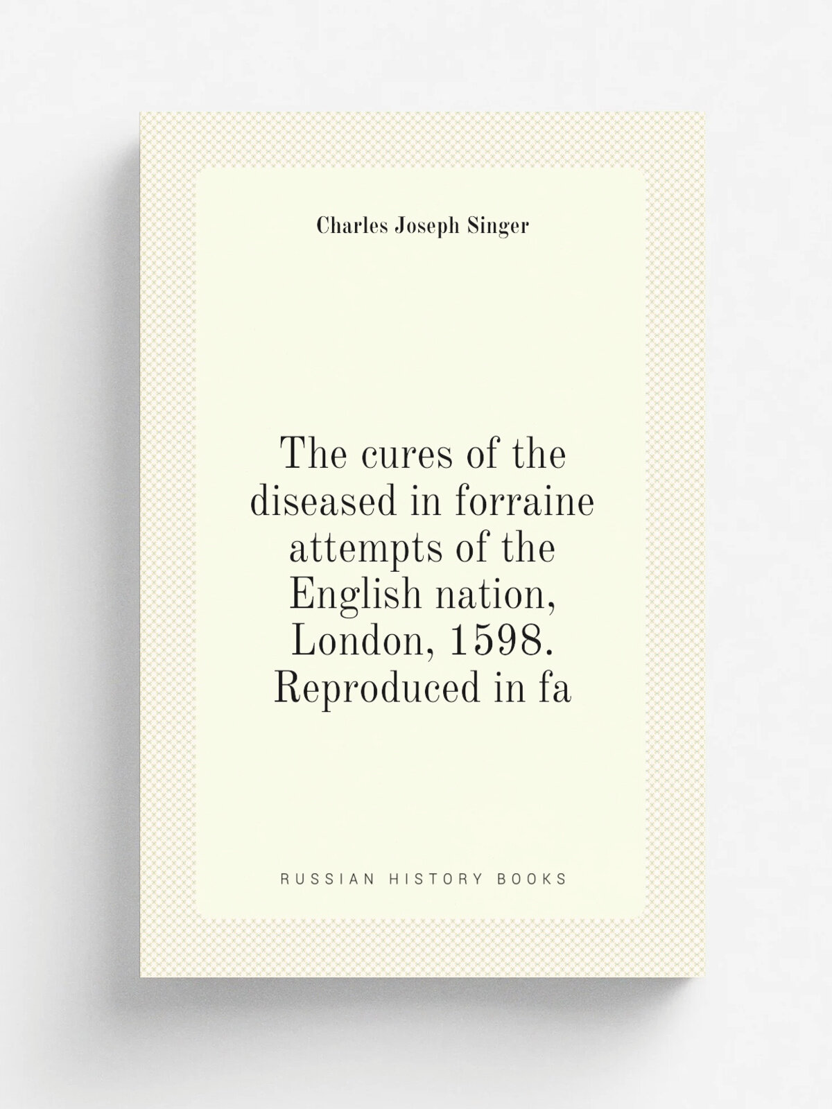 The cures of the diseased in forraine attempts of the English nation, London, 1598. Reproduced in fa | Charles Joseph Singer | Репринт