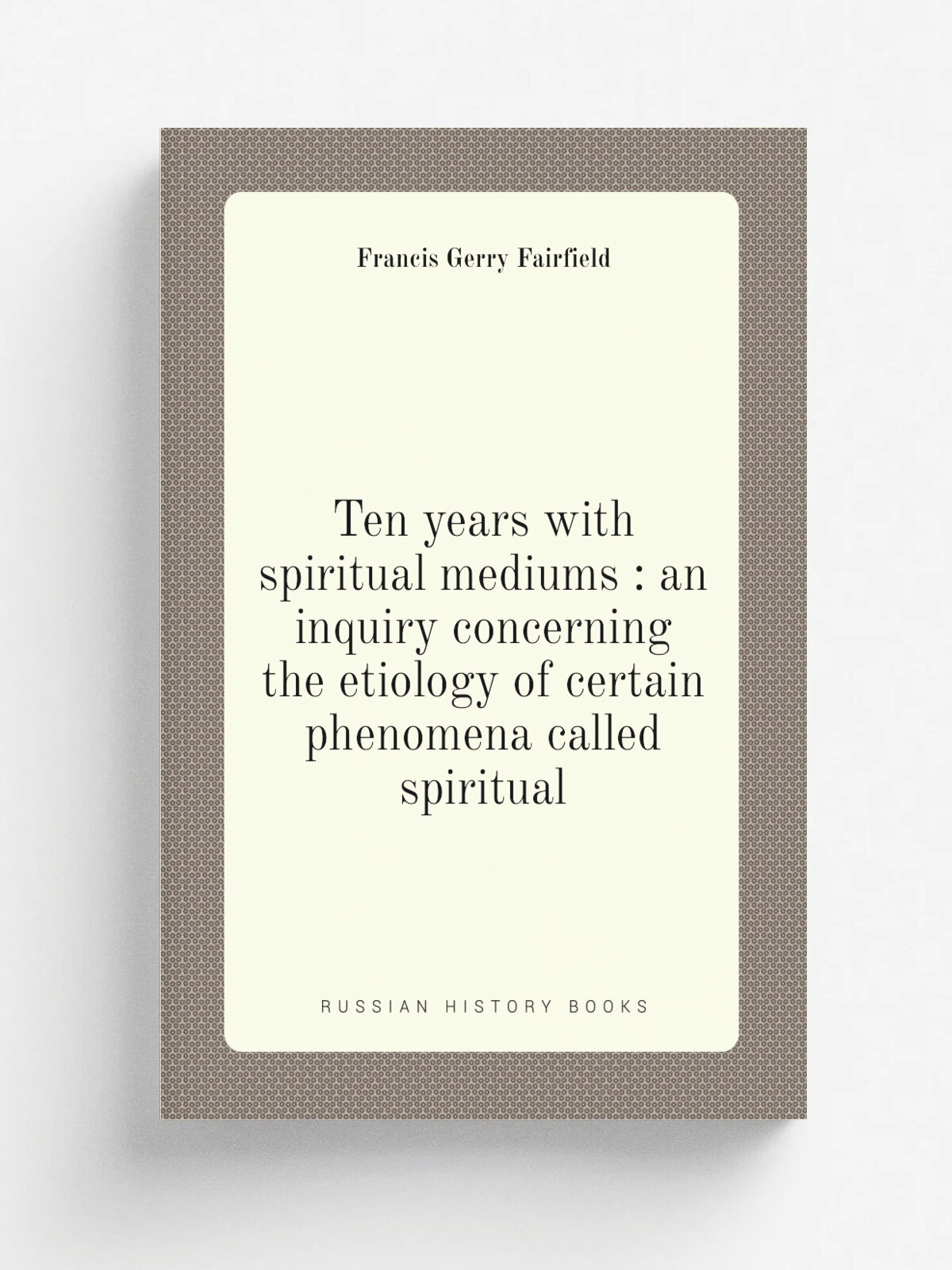 Ten years with spiritual mediums : an inquiry concerning the etiology of certain phenomena called spiritual | Francis Gerry Fairfield | 1875 | New Yo…