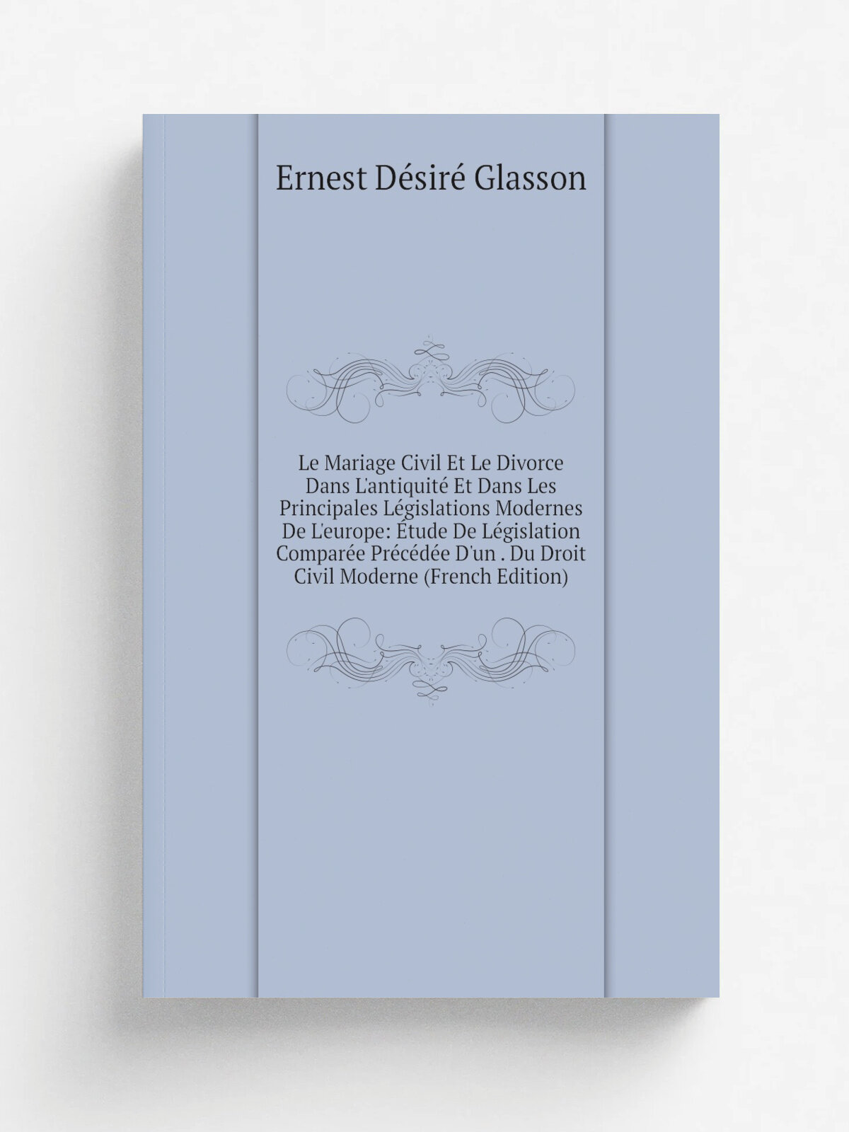 Le Mariage Civil Et Le Divorce Dans L'antiquit. Et Dans Les Principales L.gislations Modernes De L'europe: . tude De L.gislation Compar.e Pr.c.d.e D'u…