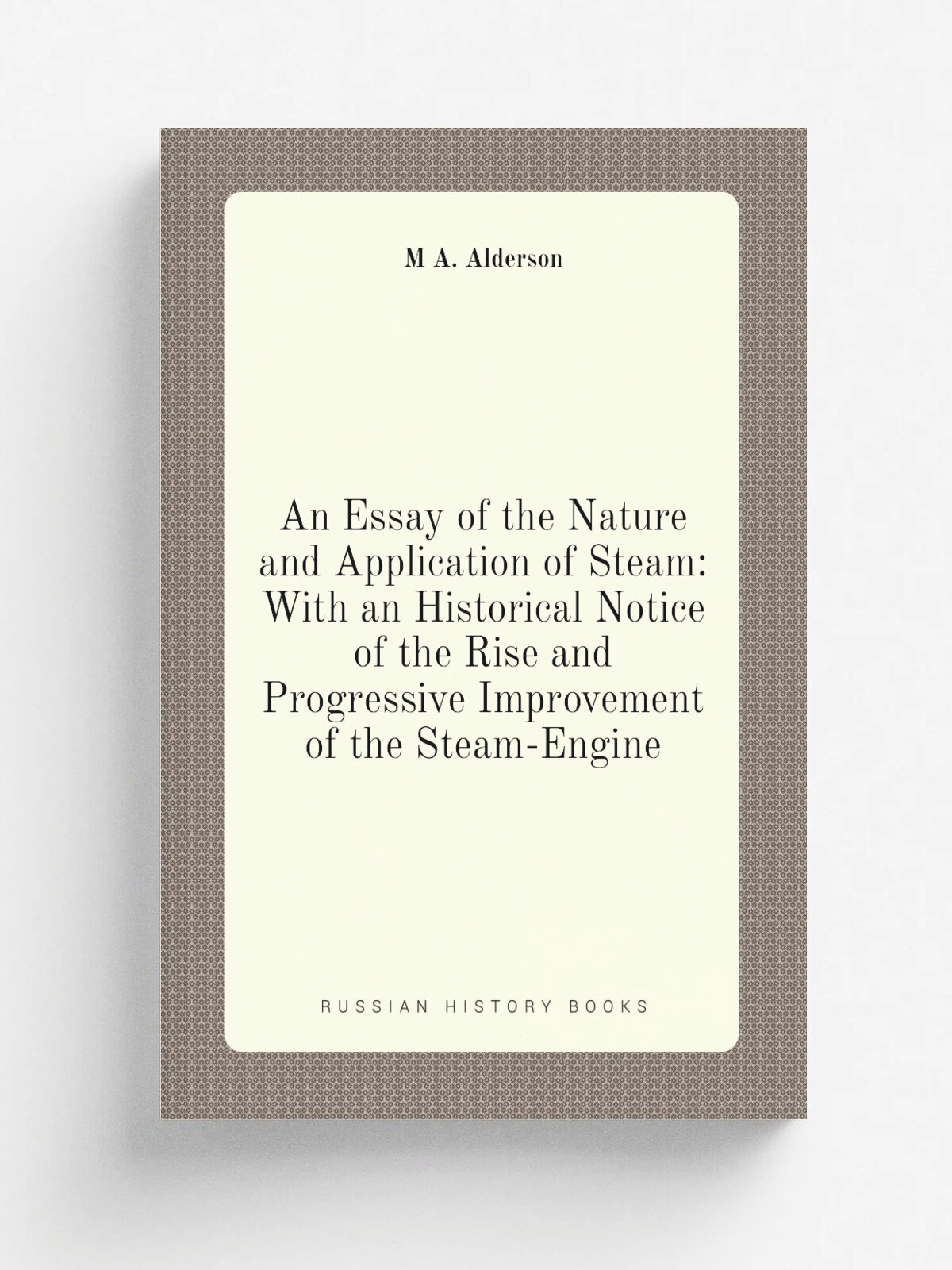 An Essay of the Nature and Application of Steam: With an Historical Notice of the Rise and Progressive Improvement of the Steam-Engine | M A. Alderso…