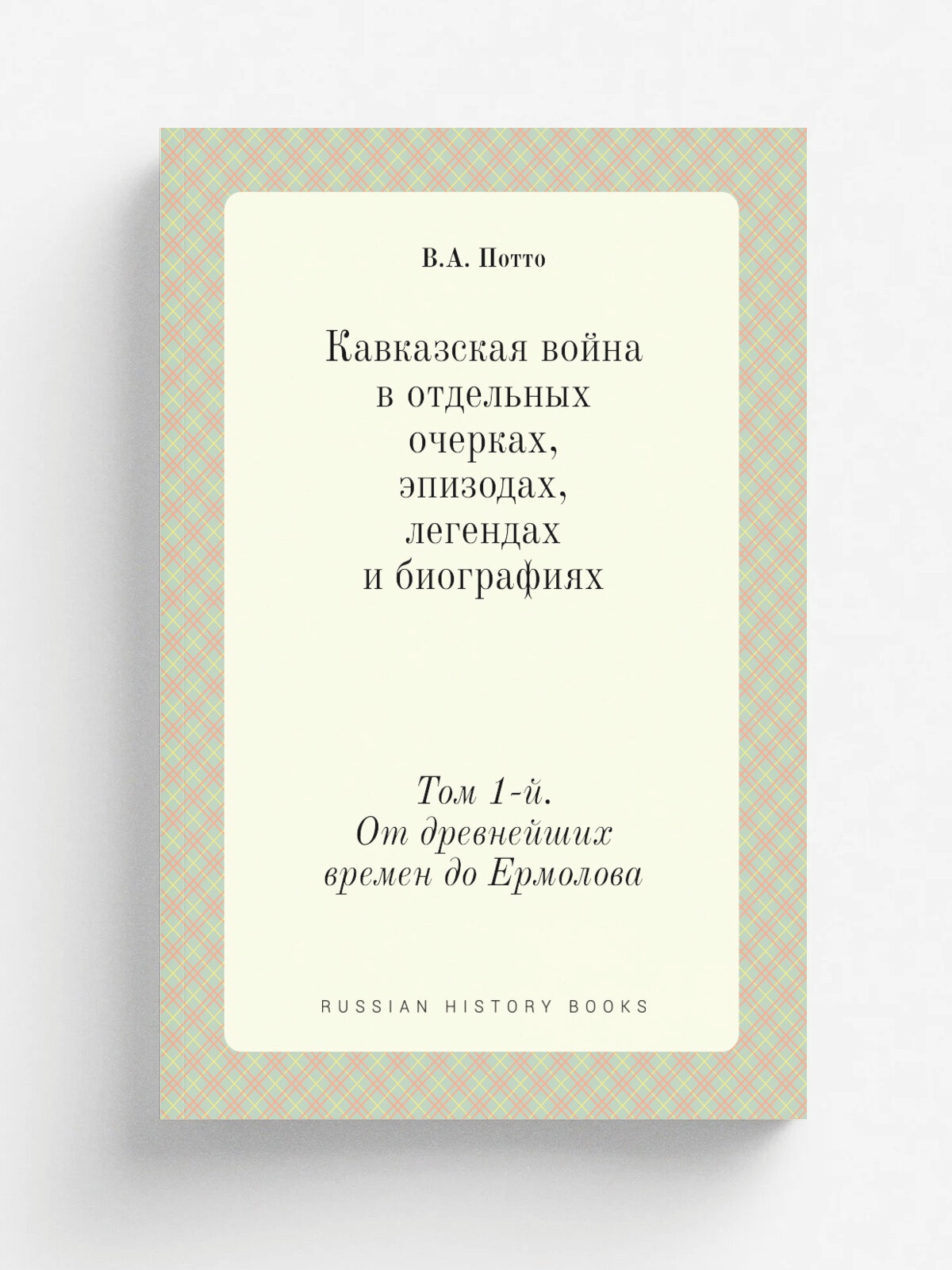 Кавказская война в отдельных очерках, эпизодах, легендах и биографиях. Том 1-й. От древнейших времен до Ермолова