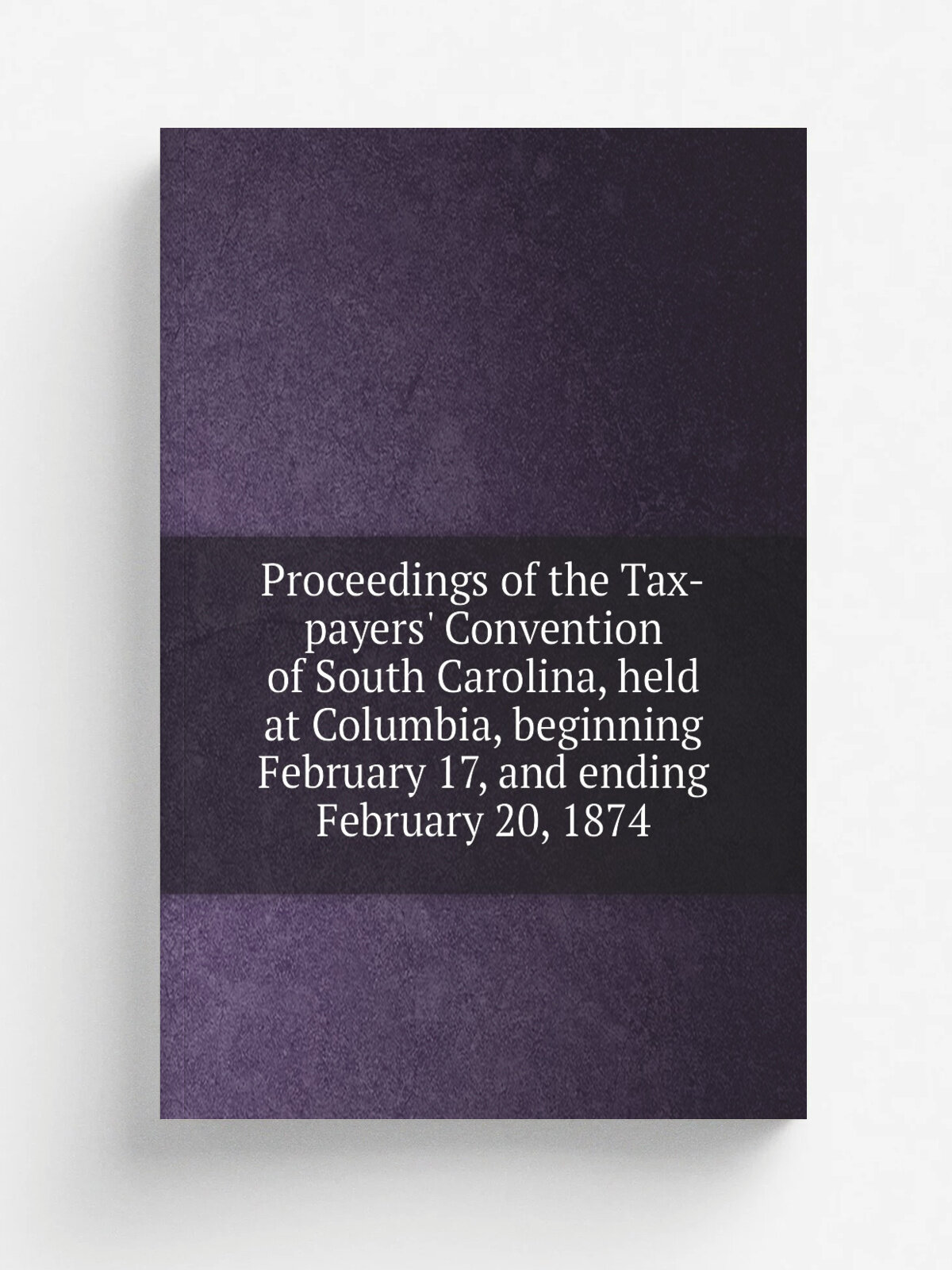 Proceedings of the Tax-payers' Convention of South Carolina, held at Columbia, beginning February 17, and ending February 20, 1874
